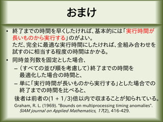 おまけ
• 終了までの時間を早くしたければ、基本的には「実行時間が
長いものから実行する」のがよい。
ただ、完全に最適な実行時間にしたければ、全組み合わせを
試すのに相当する程度の時間はかかる。
• 同時並列数を固定とした場合、
– （すべての並び順を考慮して）終了までの時間を
最適化した場合の時間と、
– 単に「実行時間が長いものから実行する」とした場合での
終了までの時間を比べると、
後者は前者の(1 + 1/3)倍以内で収まることが知られている。
Graham, R. L. (1969). "Bounds on multiprocessing timing anomalies".
SIAM journal on Applied Mathematics, 17(2), 416-429.
 