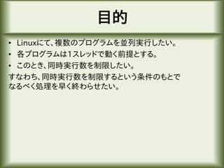 目的
• Linuxにて、複数のプログラムを並列実行したい。
• 各プログラムは1スレッドで動く前提とする。
• このとき、同時実行数を制限したい。
すなわち、同時実行数を制限するという条件のもとで
なるべく処理を早く終わらせたい。
 