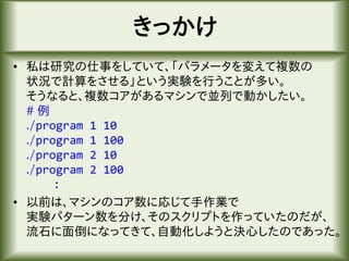きっかけ
• 私は研究の仕事をしていて、「パラメータを変えて複数の
状況で計算をさせる」という実験を行うことが多い。
そうなると、複数コアがあるマシンで並列で動かしたい。
# 例
./program 1 10
./program 1 100
./program 2 10
./program 2 100
:
• 以前は、マシンのコア数に応じて手作業で
実験パターン数を分け、そのスクリプトを作っていたのだが、
流石に面倒になってきて、自動化しようと決心したのであった。
 