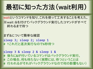 最初に知った方法（wait利用）
waitというコマンドを知り、これを使って工夫することを考えた。
※wait：&を付けてバックグラウンド実行したコマンドがすべて
終わるまで待つ
まず&について簡単な確認
sleep 3; sleep 2; sleep 1
# ↑これだと逐次実行なので6秒待つ
sleep 3 & sleep 2 & sleep 1 &
# 後ろに&が付いているコマンドはバックグラウンド実行。
# この場合、何も待たない（実際には、待つということは
# 行われるがそれがバックグラウンドなので何の影響もない）
 