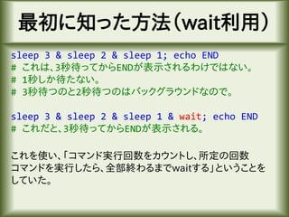 最初に知った方法（wait利用）
sleep 3 & sleep 2 & sleep 1; echo END
# これは、3秒待ってからENDが表示されるわけではない。
# 1秒しか待たない。
# 3秒待つのと2秒待つのはバックグラウンドなので。
sleep 3 & sleep 2 & sleep 1 & wait; echo END
# これだと、3秒待ってからENDが表示される。
これを使い、「コマンド実行回数をカウントし、所定の回数
コマンドを実行したら、全部終わるまでwaitする」ということを
していた。
 