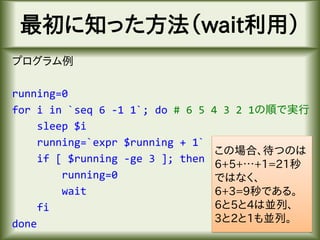 最初に知った方法（wait利用）
プログラム例
running=0
for i in `seq 6 -1 1`; do # 6 5 4 3 2 1の順で実行
sleep $i
running=`expr $running + 1`
if [ $running -ge 3 ]; then
running=0
wait
fi
done
この場合、待つのは
6+5+…+1=21秒
ではなく、
6+3=9秒である。
6と5と4は並列、
3と2と1も並列。
 