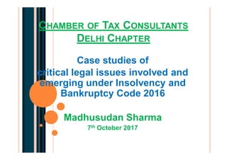 CHAMBER OF TAX CONSULTANTS
DELHI CHAPTER
Case studies of
critical legal issues involved and
emerging under Insolvency and
Bankruptcy Code 2016
Madhusudan Sharma
7th October 2017
 
