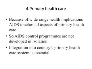 4.Primary health care
• Because of wide range health implications
AIDS touches all aspects of primary health
care
• So AIDS control programmes are not
developed in isolation
• Integration into country’s primary health
care system is essential
 