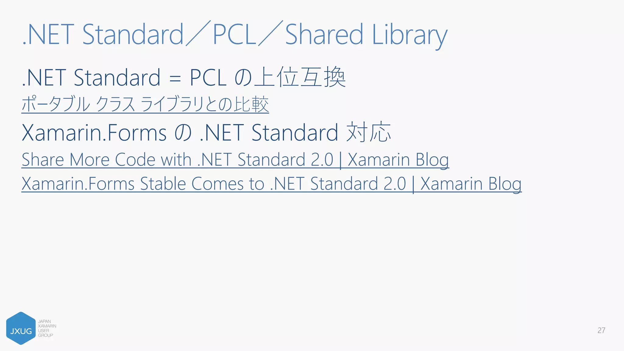 .NET Standard = PCL の上位互換
ポータブル クラス ライブラリとの⽐較
Xamarin.Forms の .NET Standard 対応
Share More Code with .NET Standard 2.0 | Xamarin Blog
Xamarin.Forms Stable Comes to .NET Standard 2.0 | Xamarin Blog
.NET Standard／PCL／Shared Library
27
 