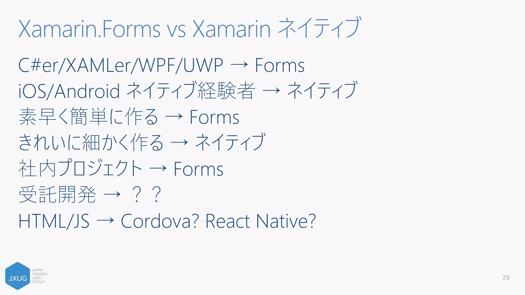 C#er/XAMLer/WPF/UWP → Forms
iOS/Android ネイティブ経験者 → ネイティブ
素早く簡単に作る → Forms
きれいに細かく作る → ネイティブ
社内プロジェクト → Forms
受託開発 → ？？
HTML/JS → Cordova? React Native?
29
Xamarin.Forms vs Xamarin ネイティブ
 