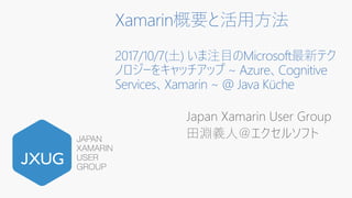 Xamarin概要と活⽤⽅法
2017/10/7(⼟) いま注⽬のMicrosoft最新テク
ノロジーをキャッチアップ ~ Azure、Cognitive
Services、Xamarin ~ @ Java Küche
Japan Xamarin User Group
⽥淵義⼈＠エクセルソフト
 