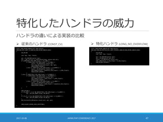 特化したハンドラの威力
ハンドラの違いによる実装の比較
2017-10-08 JAPAN PHP CONFERENCE 2017 47
static ZEND_OPCODE_HANDLER_RET ZEND_FASTCALL
ZEND_ADD_SPEC_CONST_CV_HANDLER(ZEND_OPCODE_HANDLER_ARGS)
{
USE_OPLINE
zval *op1, *op2, *result;
op1 = EX_CONSTANT(opline->op1);
op2 = _get_zval_ptr_cv_undef(execute_data, opline->op2.var);
if (EXPECTED(Z_TYPE_INFO_P(op1) == IS_LONG)) {
if (EXPECTED(Z_TYPE_INFO_P(op2) == IS_LONG)) {
result = EX_VAR(opline->result.var);
fast_long_add_function(result, op1, op2);
ZEND_VM_NEXT_OPCODE();
} else if (EXPECTED(Z_TYPE_INFO_P(op2) == IS_DOUBLE)) {
result = EX_VAR(opline->result.var);
ZVAL_DOUBLE(result, ((double)Z_LVAL_P(op1)) + Z_DVAL_P(op2));
ZEND_VM_NEXT_OPCODE();
}
} else if (EXPECTED(Z_TYPE_INFO_P(op1) == IS_DOUBLE)) {
if (EXPECTED(Z_TYPE_INFO_P(op2) == IS_DOUBLE)) {
result = EX_VAR(opline->result.var);
ZVAL_DOUBLE(result, Z_DVAL_P(op1) + Z_DVAL_P(op2));
ZEND_VM_NEXT_OPCODE();
} else if (EXPECTED(Z_TYPE_INFO_P(op2) == IS_LONG)) {
result = EX_VAR(opline->result.var);
ZVAL_DOUBLE(result, Z_DVAL_P(op1) + ((double)Z_LVAL_P(op2)));
ZEND_VM_NEXT_OPCODE();
}
}
SAVE_OPLINE();
if (IS_CONST == IS_CV && UNEXPECTED(Z_TYPE_INFO_P(op1) == IS_UNDEF)) {
op1 = GET_OP1_UNDEF_CV(op1, BP_VAR_R);
}
if (IS_CV == IS_CV && UNEXPECTED(Z_TYPE_INFO_P(op2) == IS_UNDEF)) {
op2 = GET_OP2_UNDEF_CV(op2, BP_VAR_R);
}
add_function(EX_VAR(opline->result.var), op1, op2);
ZEND_VM_NEXT_OPCODE_CHECK_EXCEPTION();
}
 従来のハンドラ (CONST_CV)  特化ハンドラ (LONG_NO_OVERFLOW)
static ZEND_OPCODE_HANDLER_RET ZEND_FASTCALL
ZEND_ADD_LONG_NO_OVERFLOW_SPEC_CONST_TMPVARCV_HANDLER(ZEND_OPCODE_HANDLER_ARGS)
{
USE_OPLINE
zval *op1, *op2, *result;
op1 = EX_CONSTANT(opline->op1);
op2 = EX_VAR(opline->op2.var);
result = EX_VAR(opline->result.var);
ZVAL_LONG(result, Z_LVAL_P(op1) + Z_LVAL_P(op2));
ZEND_VM_NEXT_OPCODE();
}
 