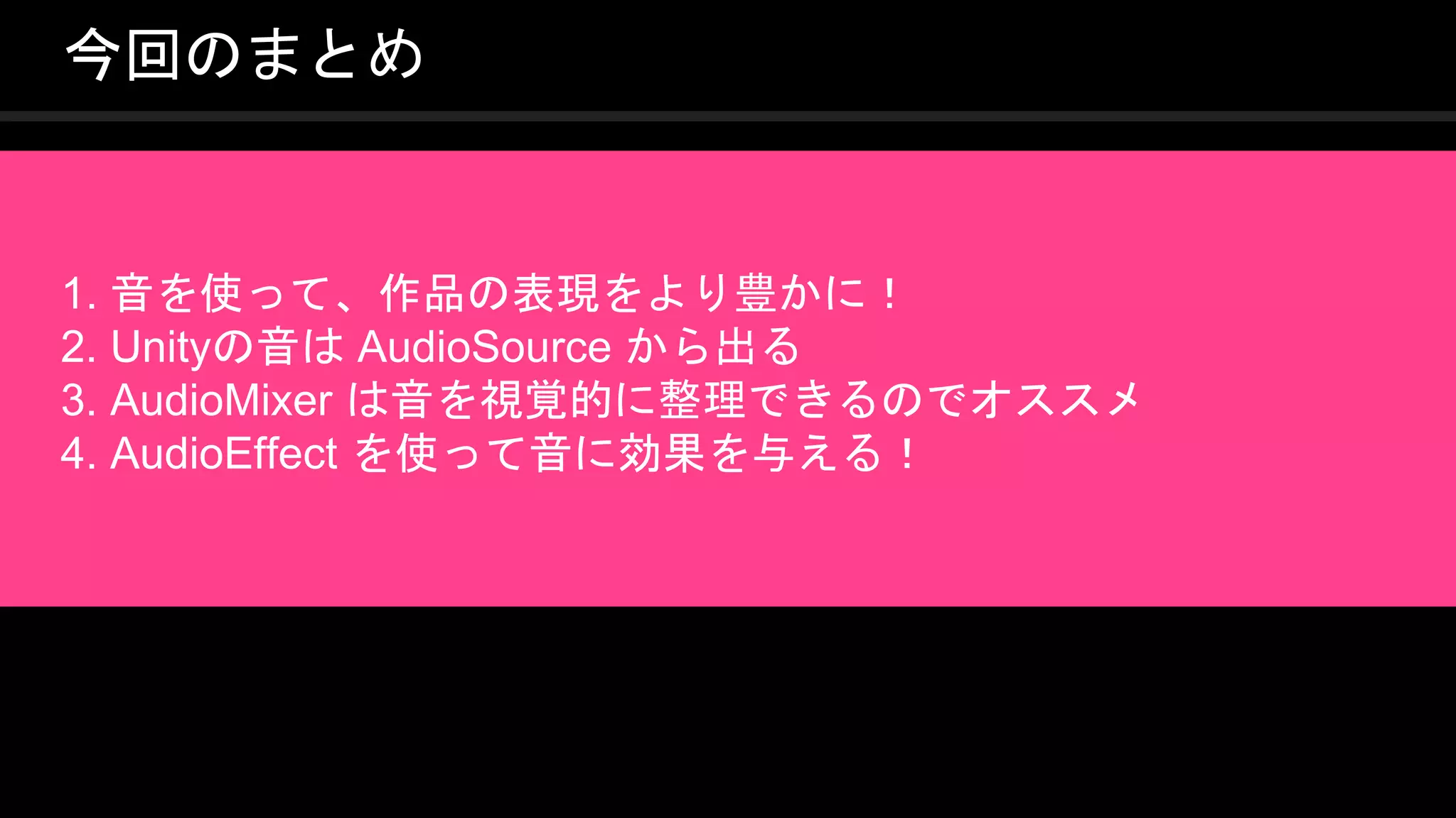 COPYRIGHT 2016 @ UNITY TECHNOLOGIES
JAPAN
今回のまとめ
1. 音を使って、作品の表現をより豊かに！
2. Unityの音は AudioSource から出る
3. AudioMixer は音を視覚的に整理できるのでオススメ
4. AudioEffect を使って音に効果を与える！
 