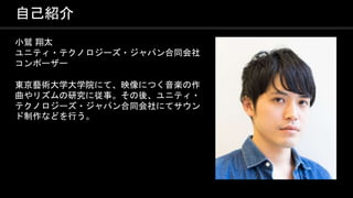 COPYRIGHT 2016 @ UNITY TECHNOLOGIES
JAPAN
自己紹介
小鷲 翔太
ユニティ・テクノロジーズ・ジャパン合同会社
コンポーザー
東京藝術大学大学院にて、映像につく音楽の作
曲やリズムの研究に従事。その後、ユニティ・
テクノロジーズ・ジャパン合同会社にてサウン
ド制作などを行う。
 