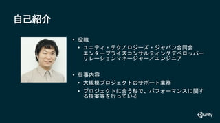 自己紹介
• 役職
• ユニティ・テクノロジーズ・ジャパン合同会
エンタープライズコンサルティングデベロッパー
リレーションマネージャー／エンジニア
• 仕事内容
• 大規模プロジェクトのサポート業務
• プロジェクトに合う形で、パフォーマンス...
