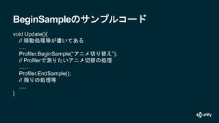 BeginSampleのサンプルコード
void Update(){
// 移動処理等が書いてある
….
Profiler.BeginSample(“アニメ切り替え”);
// Profilerで測りたいアニメ切替の処理
……
Profiler...