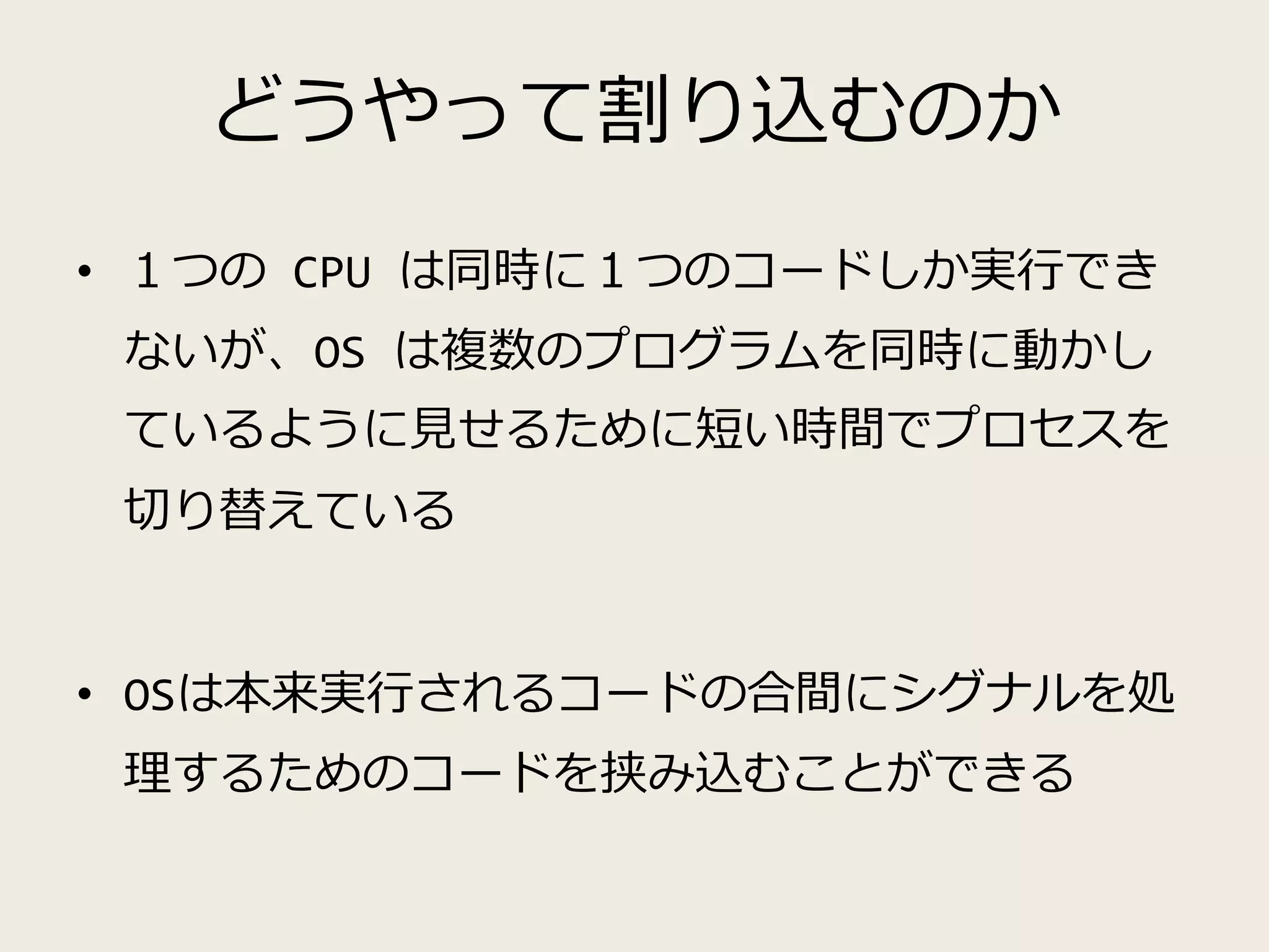 どうやって割り込むのか
• １つの CPU は同時に１つのコードしか実行でき
ないが、OS は複数のプログラムを同時に動かし
ているように見せるために短い時間でプロセスを
切り替えている
• OSは本来実行されるコードの合間にシグナルを処
理するためのコードを挟み込むことができる
 