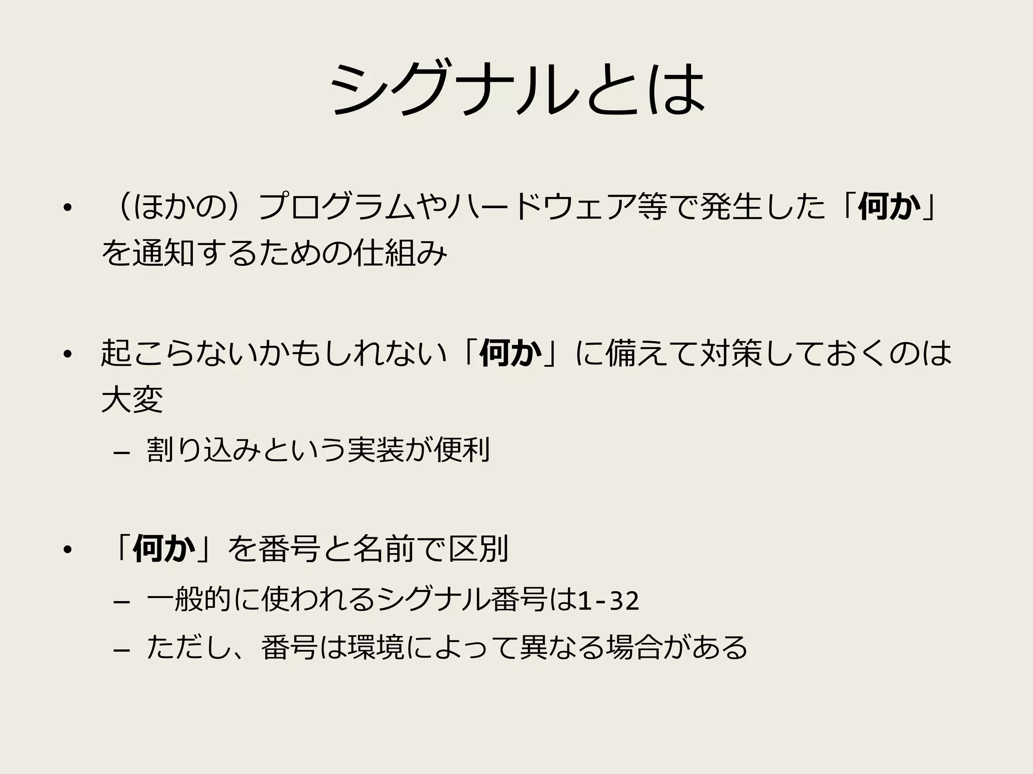 シグナルとは
• （ほかの）プログラムやハードウェア等で発生した「何か」
を通知するための仕組み
• 起こらないかもしれない「何か」に備えて対策しておくのは
大変
– 割り込みという実装が便利
• 「何か」を番号と名前で区別
– 一般的に使われるシグナル番号は1-32
– ただし、番号は環境によって異なる場合がある
 