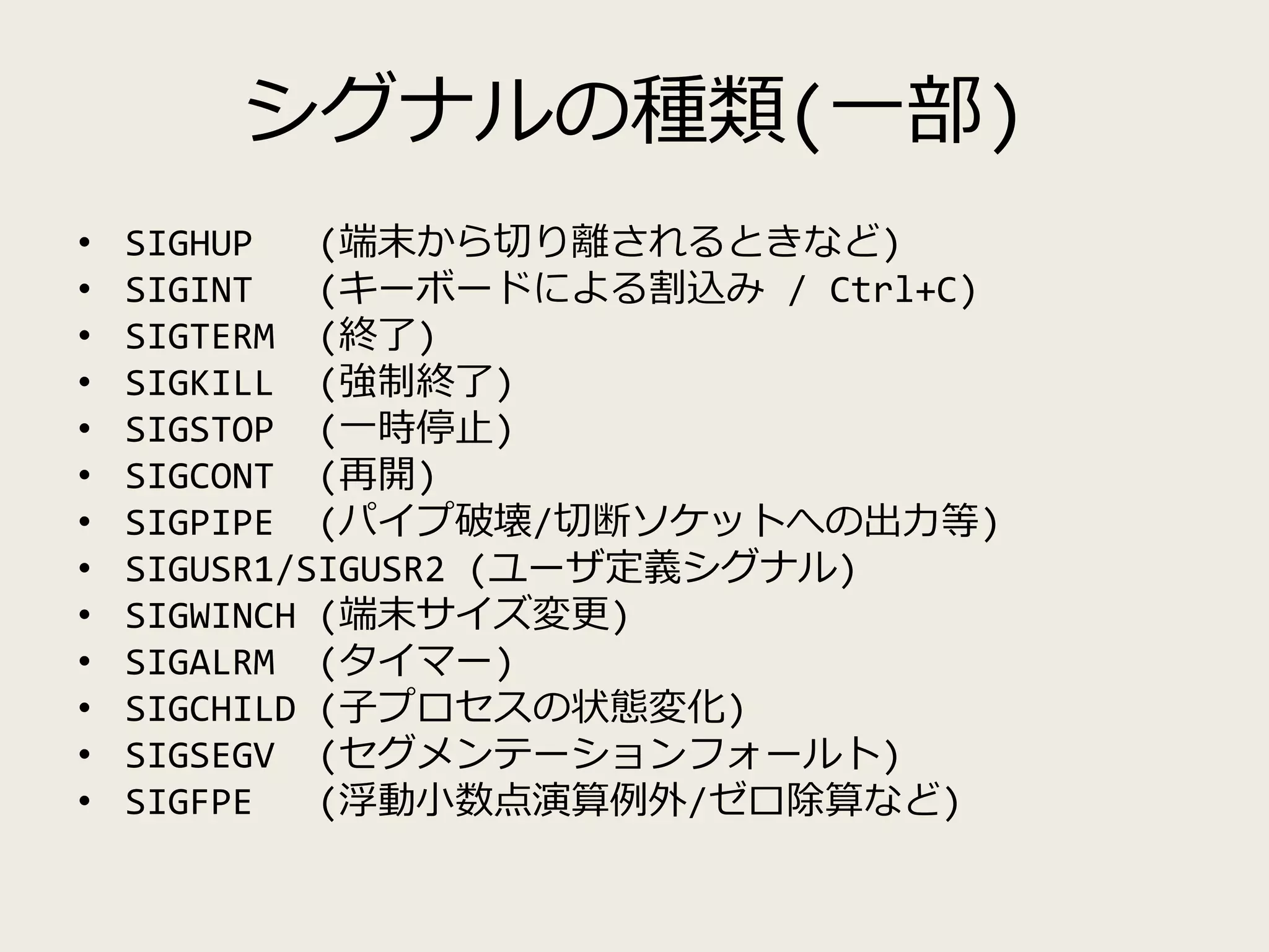 シグナルの種類(一部)
• SIGHUP (端末から切り離されるときなど)
• SIGINT (キーボードによる割込み / Ctrl+C)
• SIGTERM (終了)
• SIGKILL (強制終了)
• SIGSTOP (一時停止)
• SIGCONT (再開)
• SIGPIPE (パイプ破壊/切断ソケットへの出力等)
• SIGUSR1/SIGUSR2 (ユーザ定義シグナル)
• SIGWINCH (端末サイズ変更)
• SIGALRM (タイマー)
• SIGCHILD (子プロセスの状態変化)
• SIGSEGV (セグメンテーションフォールト)
• SIGFPE (浮動小数点演算例外/ゼロ除算など)
 