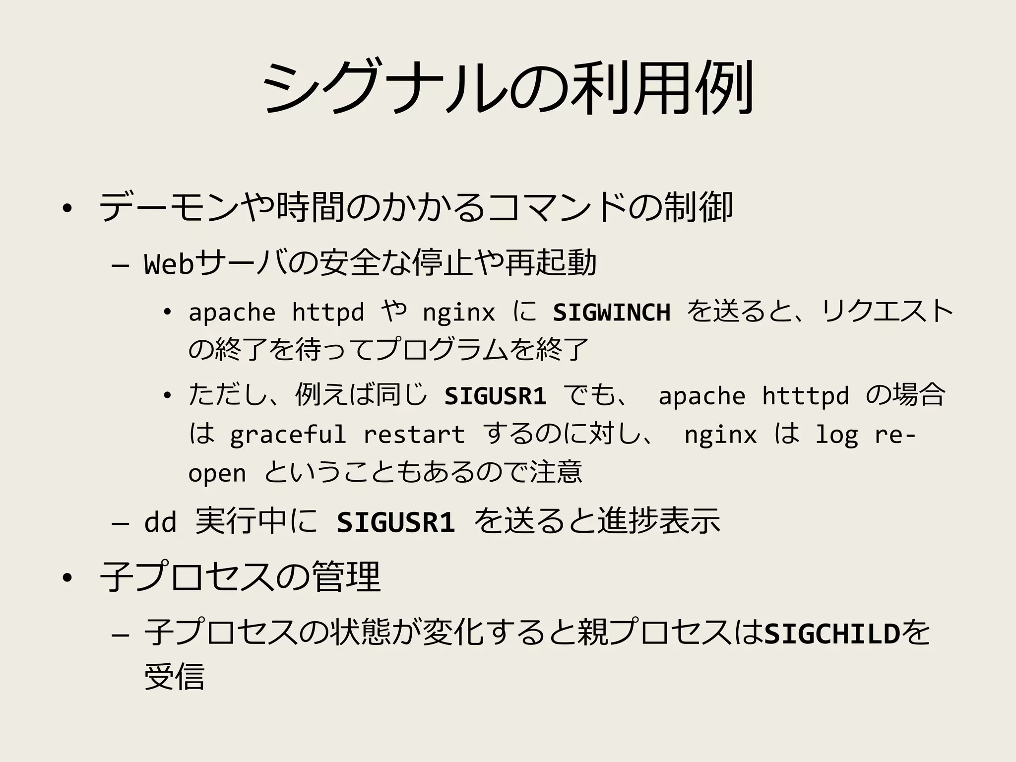 シグナルの利用例
• デーモンや時間のかかるコマンドの制御
– Webサーバの安全な停止や再起動
• apache httpd や nginx に SIGWINCH を送ると、リクエスト
の終了を待ってプログラムを終了
• ただし、例えば同じ SIGUSR1 でも、 apache htttpd の場合
は graceful restart するのに対し、 nginx は log re-
open ということもあるので注意
– dd 実行中に SIGUSR1 を送ると進捗表示
• 子プロセスの管理
– 子プロセスの状態が変化すると親プロセスはSIGCHILDを
受信
 