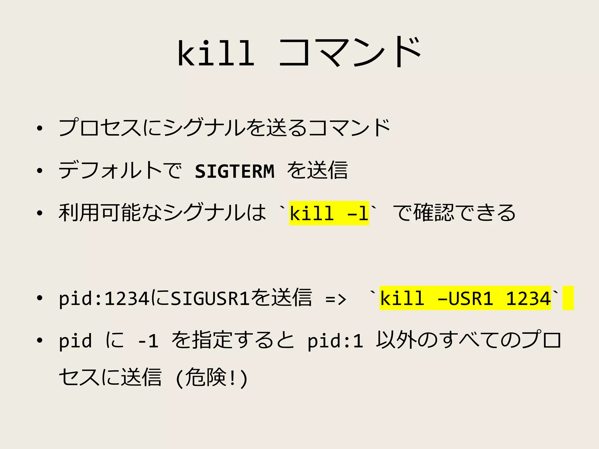 kill コマンド
• プロセスにシグナルを送るコマンド
• デフォルトで SIGTERM を送信
• 利用可能なシグナルは `kill –l` で確認できる
• pid:1234にSIGUSR1を送信 => `kill –USR1 1234`
• pid に -1 を指定すると pid:1 以外のすべてのプロ
セスに送信 (危険!)
 
