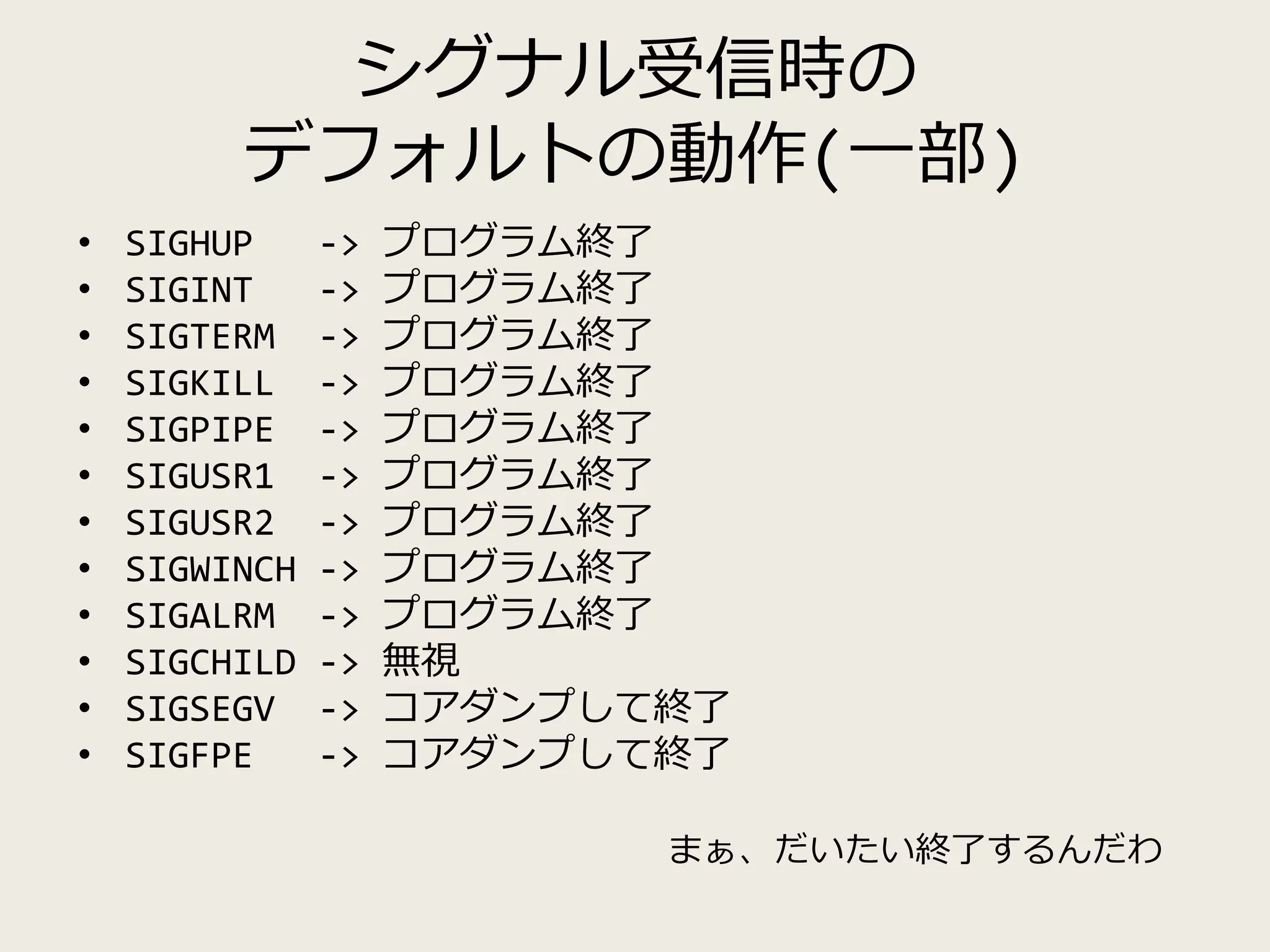 シグナル受信時の
デフォルトの動作(一部)
• SIGHUP -> プログラム終了
• SIGINT -> プログラム終了
• SIGTERM -> プログラム終了
• SIGKILL -> プログラム終了
• SIGPIPE -> プログラム終了
• SIGUSR1 -> プログラム終了
• SIGUSR2 -> プログラム終了
• SIGWINCH -> プログラム終了
• SIGALRM -> プログラム終了
• SIGCHILD -> 無視
• SIGSEGV -> コアダンプして終了
• SIGFPE -> コアダンプして終了
まぁ、だいたい終了するんだわ
 