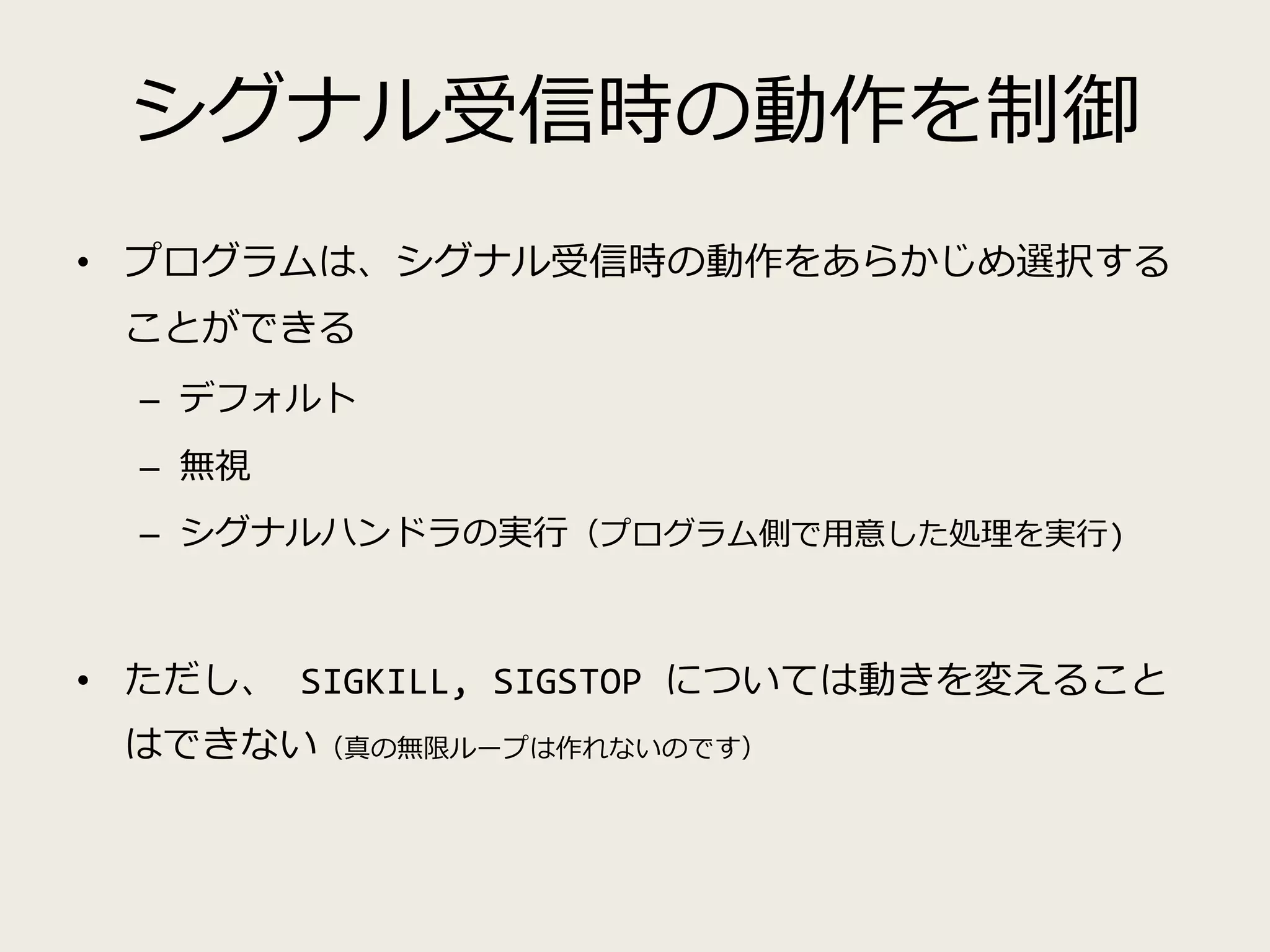 シグナル受信時の動作を制御
• プログラムは、シグナル受信時の動作をあらかじめ選択する
ことができる
– デフォルト
– 無視
– シグナルハンドラの実行（プログラム側で用意した処理を実行)
• ただし、 SIGKILL, SIGSTOP については動きを変えること
はできない（真の無限ループは作れないのです）
 