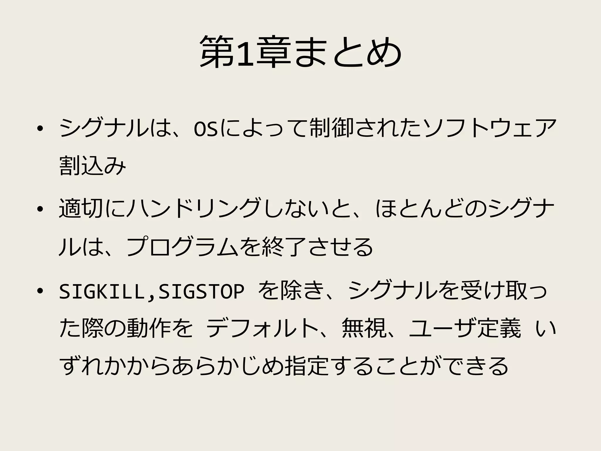 第1章まとめ
• シグナルは、OSによって制御されたソフトウェア
割込み
• 適切にハンドリングしないと、ほとんどのシグナ
ルは、プログラムを終了させる
• SIGKILL,SIGSTOP を除き、シグナルを受け取っ
た際の動作を デフォルト、無視、ユーザ定義 い
ずれかからあらかじめ指定することができる
 