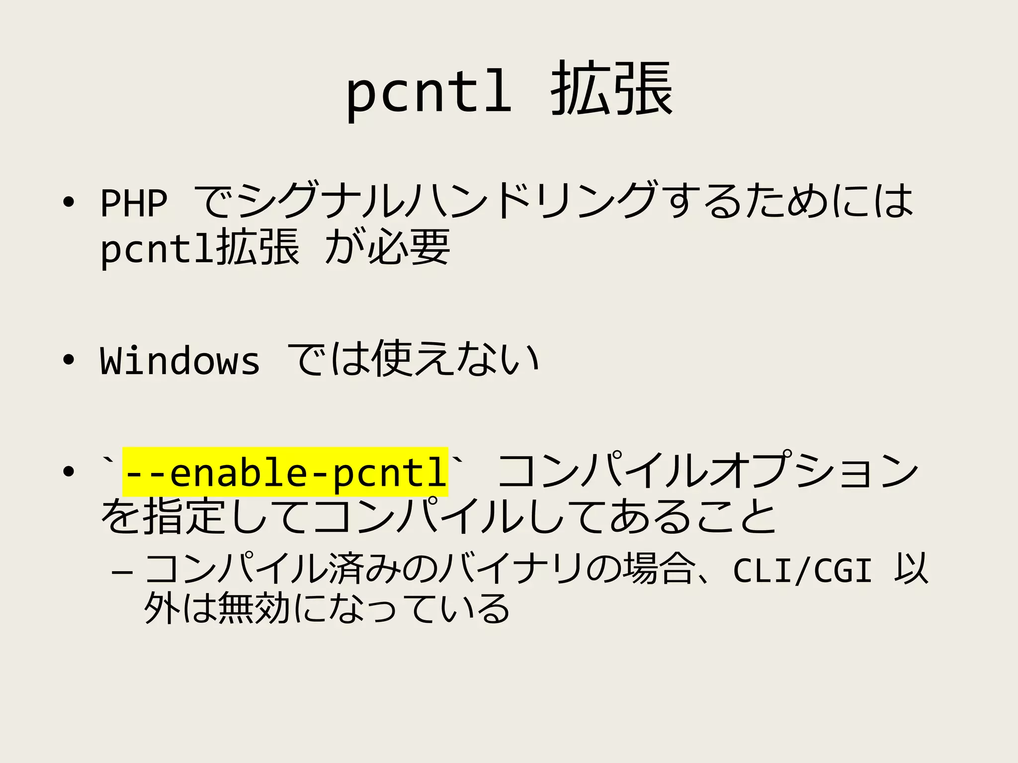 pcntl 拡張
• PHP でシグナルハンドリングするためには
pcntl拡張 が必要
• Windows では使えない
• `--enable-pcntl` コンパイルオプション
を指定してコンパイルしてあること
– コンパイル済みのバイナリの場合、CLI/CGI 以
外は無効になっている
 