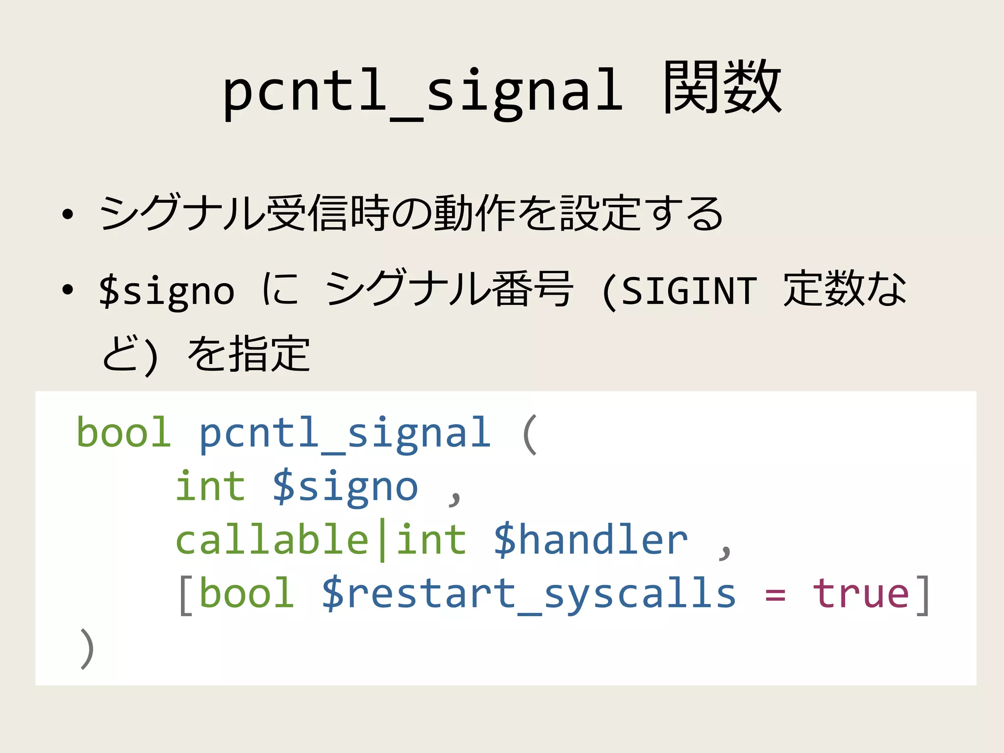 pcntl_signal 関数
• シグナル受信時の動作を設定する
• $signo に シグナル番号 (SIGINT 定数な
ど) を指定
bool pcntl_signal (
int $signo ,
callable|int $handler ,
[bool $restart_syscalls = true]
)
 