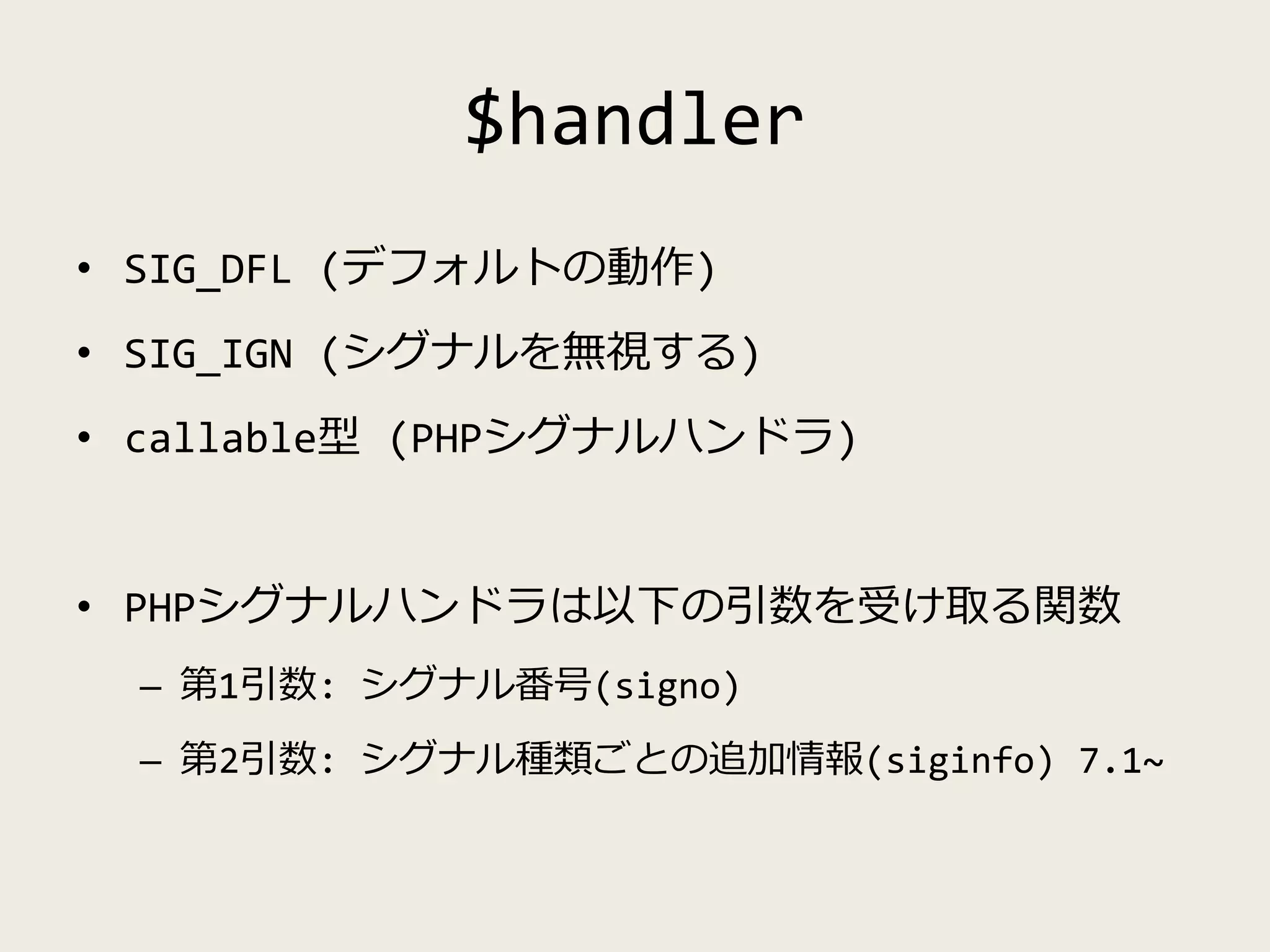 $handler
• SIG_DFL (デフォルトの動作)
• SIG_IGN (シグナルを無視する)
• callable型 (PHPシグナルハンドラ)
• PHPシグナルハンドラは以下の引数を受け取る関数
– 第1引数: シグナル番号(signo)
– 第2引数: シグナル種類ごとの追加情報(siginfo) 7.1~
 