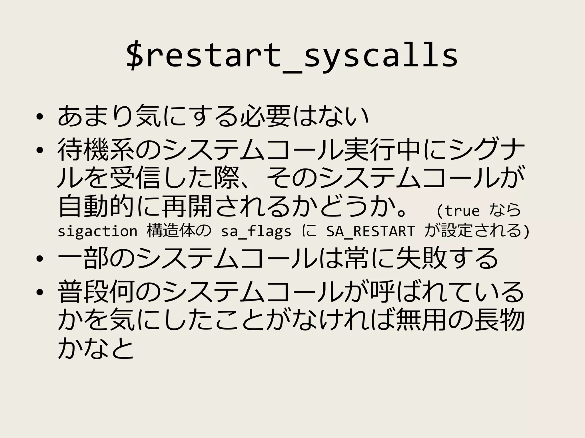 $restart_syscalls
• あまり気にする必要はない
• 待機系のシステムコール実行中にシグナ
ルを受信した際、そのシステムコールが
自動的に再開されるかどうか。 (true なら
sigaction 構造体の sa_flags に SA_RESTART が設定される)
• 一部のシステムコールは常に失敗する
• 普段何のシステムコールが呼ばれている
かを気にしたことがなければ無用の長物
かなと
 