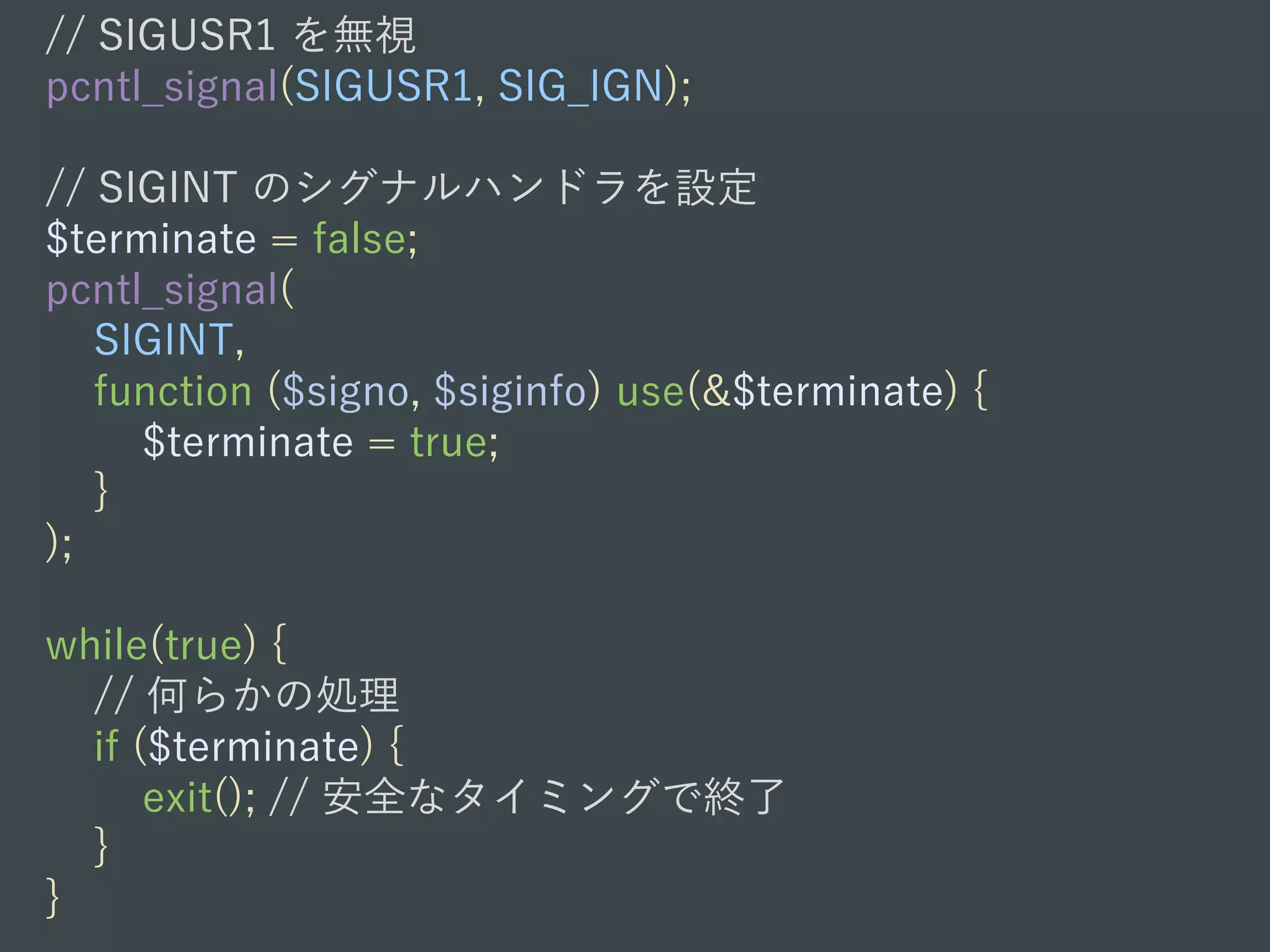// SIGUSR1 を無視
pcntl_signal(SIGUSR1, SIG_IGN);
// SIGINT のシグナルハンドラを設定
$terminate = false;
pcntl_signal(
SIGINT,
function ($signo, $siginfo) use(&$terminate) {
$terminate = true;
}
);
while(true) {
// 何らかの処理
if ($terminate) {
exit(); // 安全なタイミングで終了
}
}
 