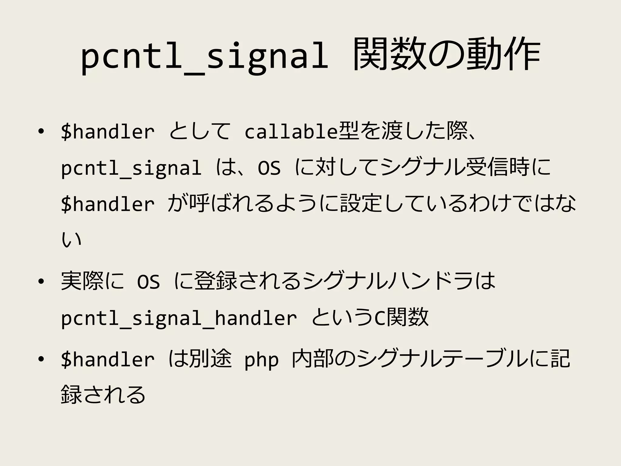 pcntl_signal 関数の動作
• $handler として callable型を渡した際、
pcntl_signal は、OS に対してシグナル受信時に
$handler が呼ばれるように設定しているわけではな
い
• 実際に OS に登録されるシグナルハンドラは
pcntl_signal_handler というC関数
• $handler は別途 php 内部のシグナルテーブルに記
録される
 