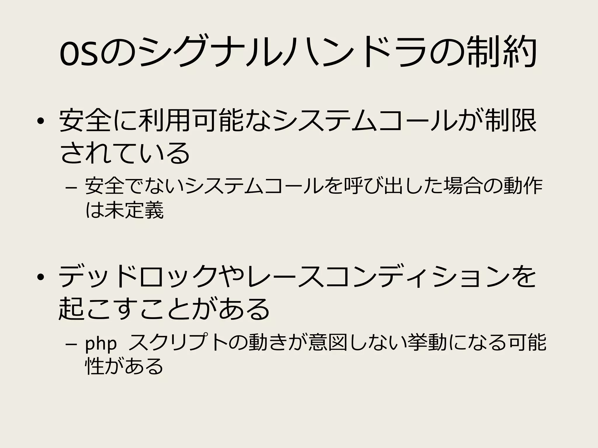 OSのシグナルハンドラの制約
• 安全に利用可能なシステムコールが制限
されている
– 安全でないシステムコールを呼び出した場合の動作
は未定義
• デッドロックやレースコンディションを
起こすことがある
– php スクリプトの動きが意図しない挙動になる可能
性がある
 