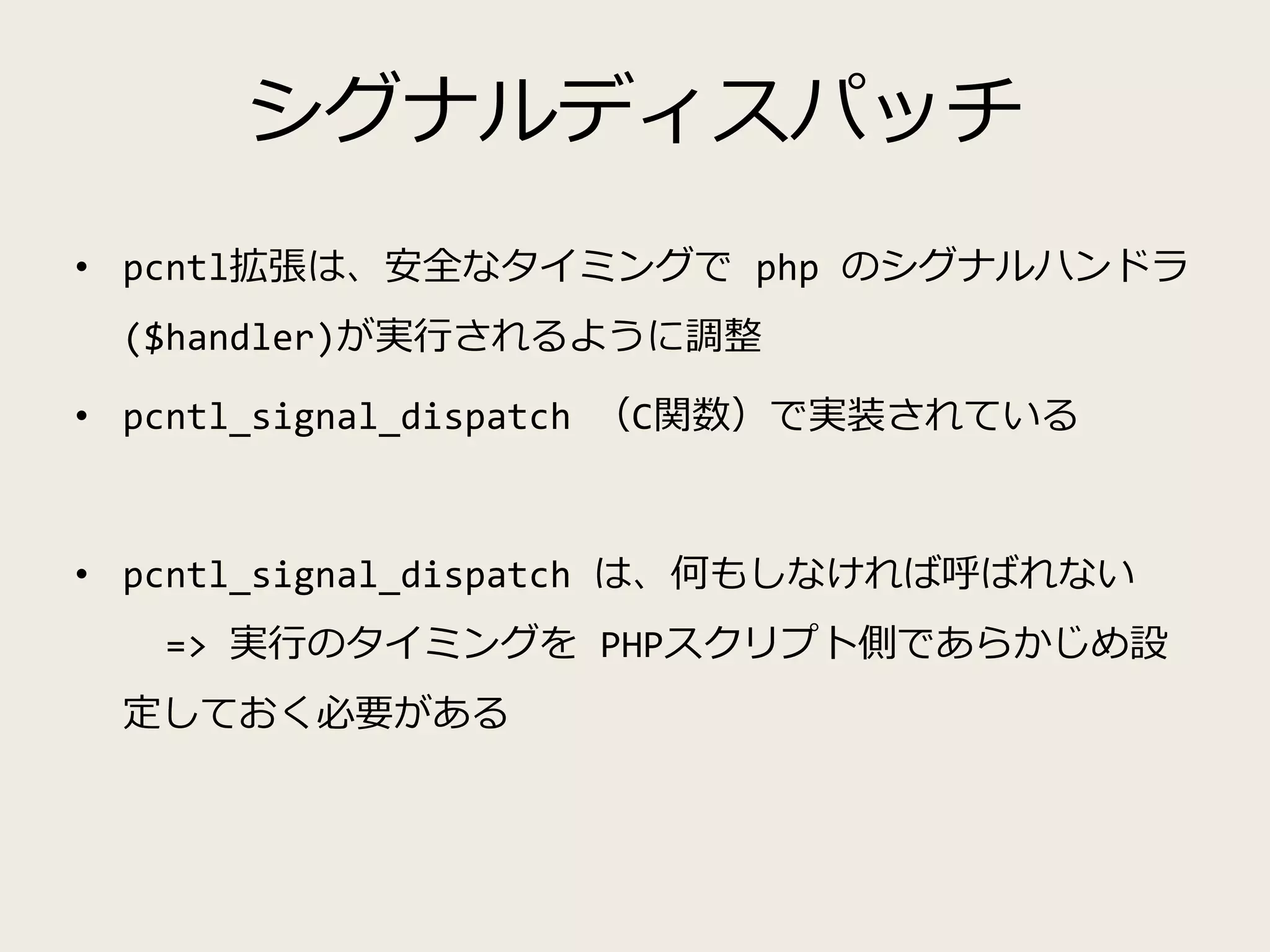 シグナルディスパッチ
• pcntl拡張は、安全なタイミングで php のシグナルハンドラ
($handler)が実行されるように調整
• pcntl_signal_dispatch （C関数）で実装されている
• pcntl_signal_dispatch は、何もしなければ呼ばれない
=> 実行のタイミングを PHPスクリプト側であらかじめ設
定しておく必要がある
 