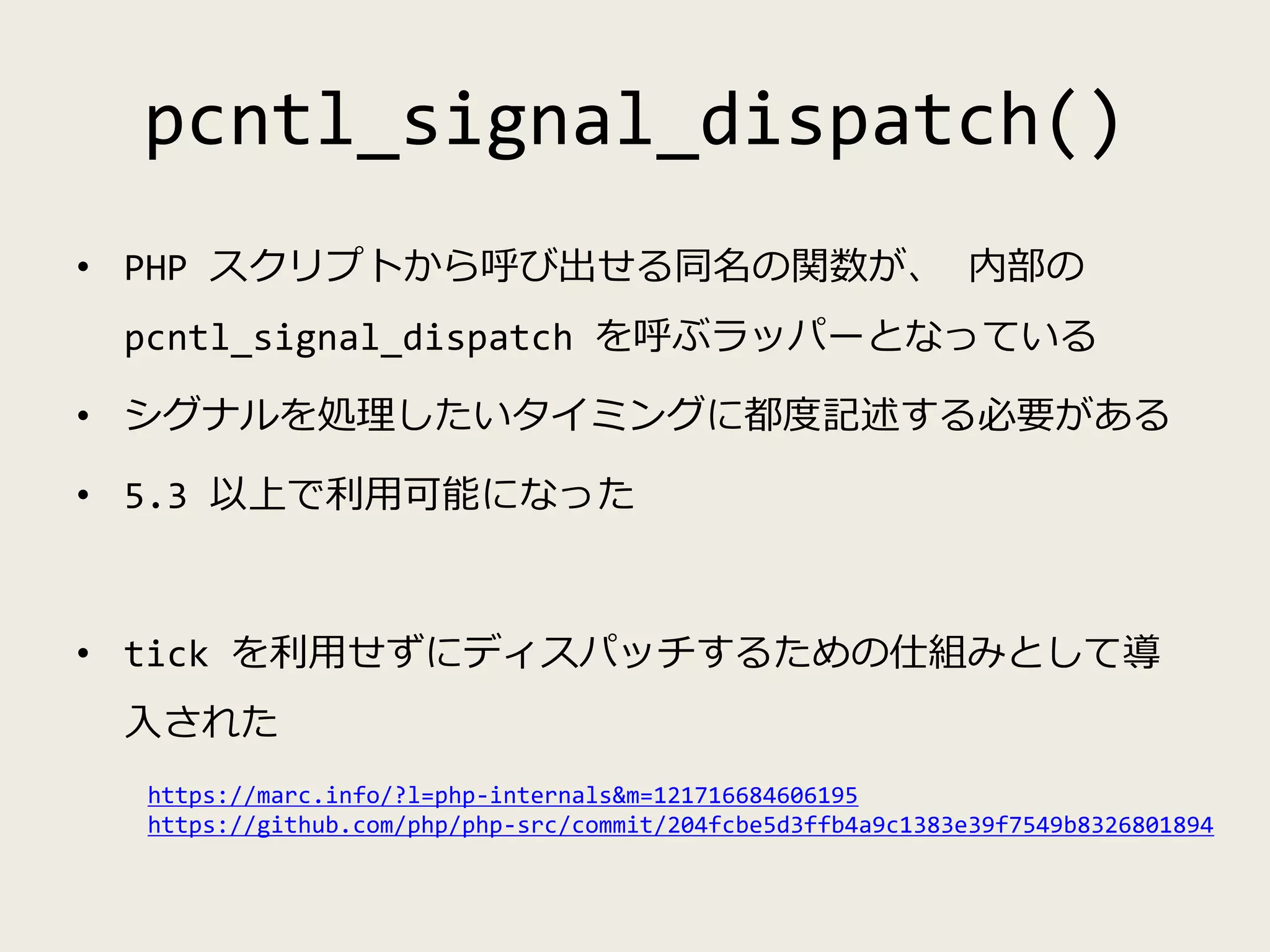 pcntl_signal_dispatch()
• PHP スクリプトから呼び出せる同名の関数が、 内部の
pcntl_signal_dispatch を呼ぶラッパーとなっている
• シグナルを処理したいタイミングに都度記述する必要がある
• 5.3 以上で利用可能になった
• tick を利用せずにディスパッチするための仕組みとして導
入された
https://marc.info/?l=php-internals&m=121716684606195
https://github.com/php/php-src/commit/204fcbe5d3ffb4a9c1383e39f7549b8326801894
 