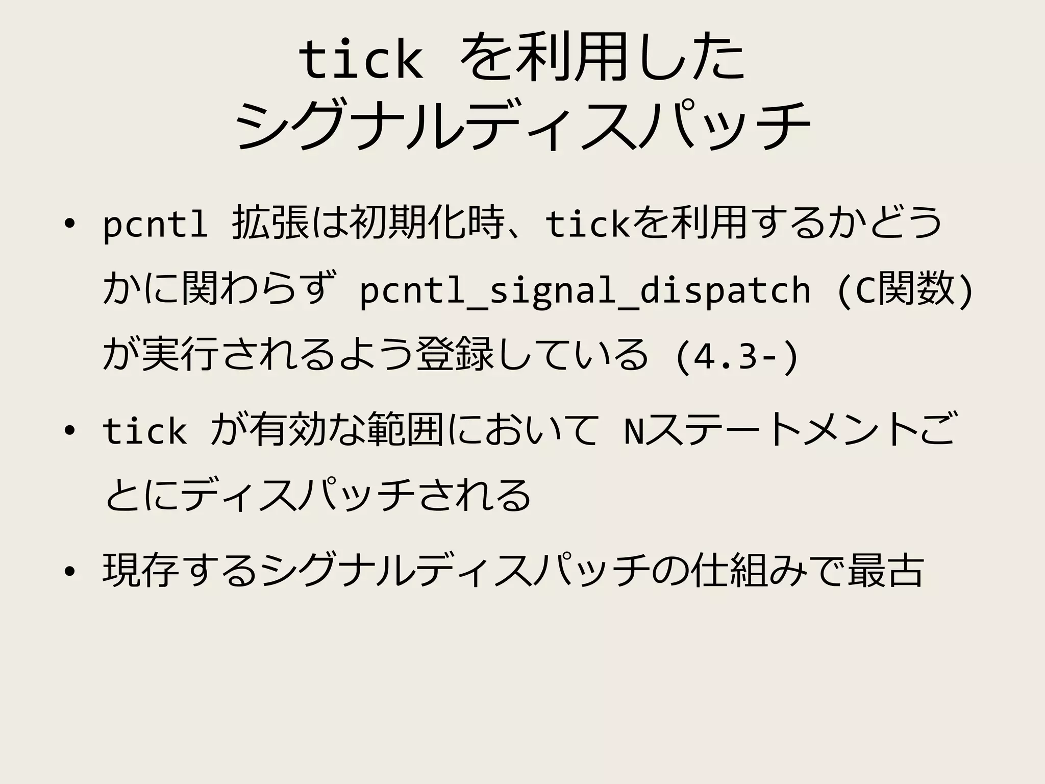 tick を利用した
シグナルディスパッチ
• pcntl 拡張は初期化時、tickを利用するかどう
かに関わらず pcntl_signal_dispatch (C関数)
が実行されるよう登録している (4.3-)
• tick が有効な範囲において Nステートメントご
とにディスパッチされる
• 現存するシグナルディスパッチの仕組みで最古
 