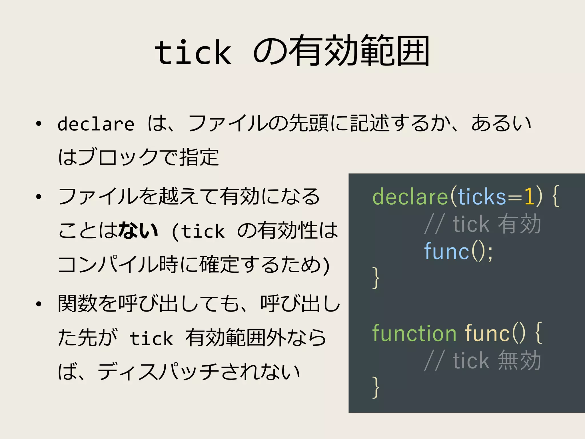 tick の有効範囲
• declare は、ファイルの先頭に記述するか、あるい
はブロックで指定
• ファイルを越えて有効になる
ことはない (tick の有効性は
コンパイル時に確定するため)
• 関数を呼び出しても、呼び出し
た先が tick 有効範囲外なら
ば、ディスパッチされない
declare(ticks=1) {
// tick 有効
func();
}
function func() {
// tick 無効
}
 