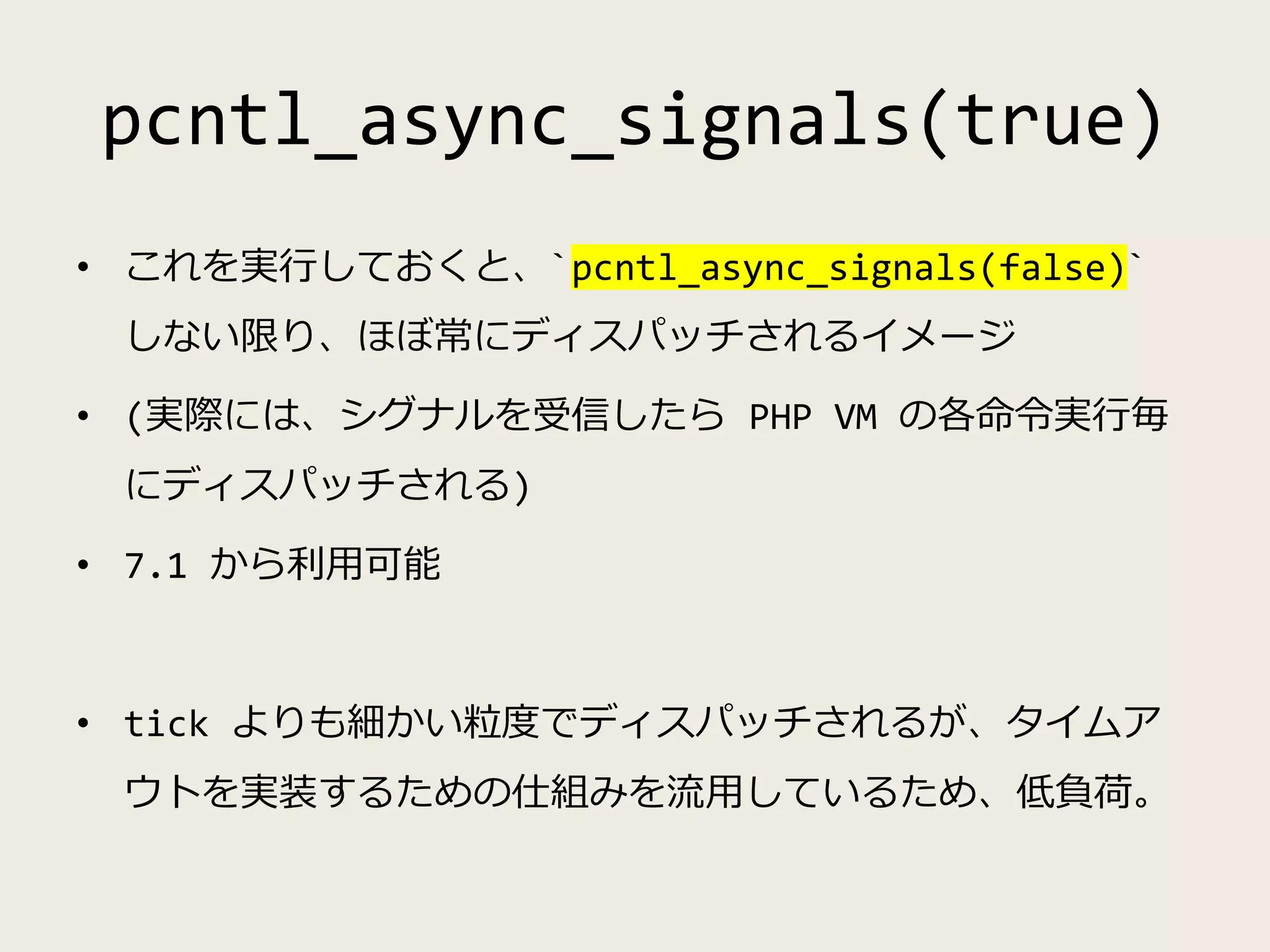 pcntl_async_signals(true)
• これを実行しておくと、`pcntl_async_signals(false)`
しない限り、ほぼ常にディスパッチされるイメージ
• (実際には、シグナルを受信したら PHP VM の各命令実行毎
にディスパッチされる)
• 7.1 から利用可能
• tick よりも細かい粒度でディスパッチされるが、タイムア
ウトを実装するための仕組みを流用しているため、低負荷。
 