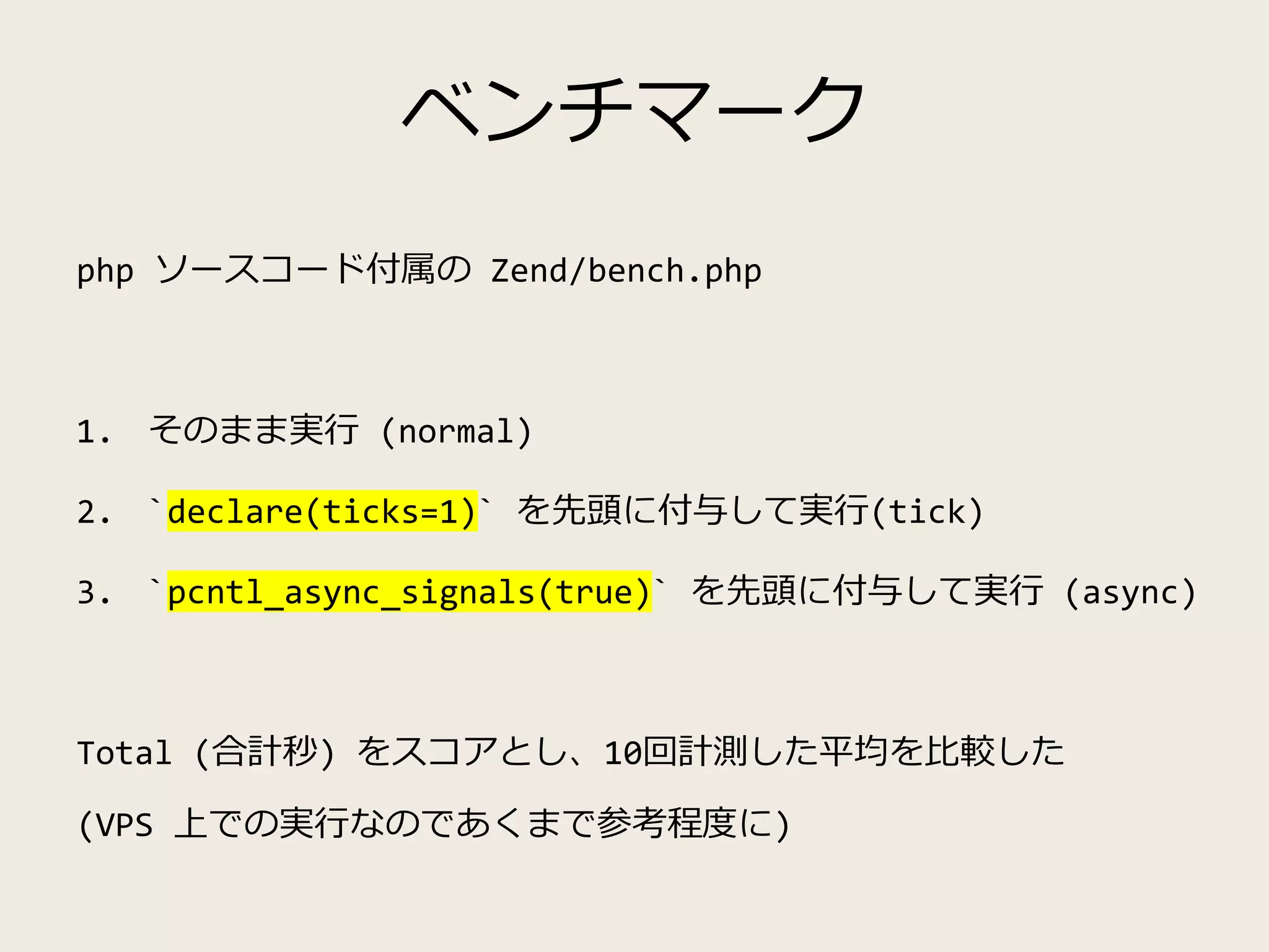 ベンチマーク
php ソースコード付属の Zend/bench.php
1. そのまま実行 (normal)
2. `declare(ticks=1)` を先頭に付与して実行(tick)
3. `pcntl_async_signals(true)` を先頭に付与して実行 (async)
Total (合計秒) をスコアとし、10回計測した平均を比較した
(VPS 上での実行なのであくまで参考程度に)
 
