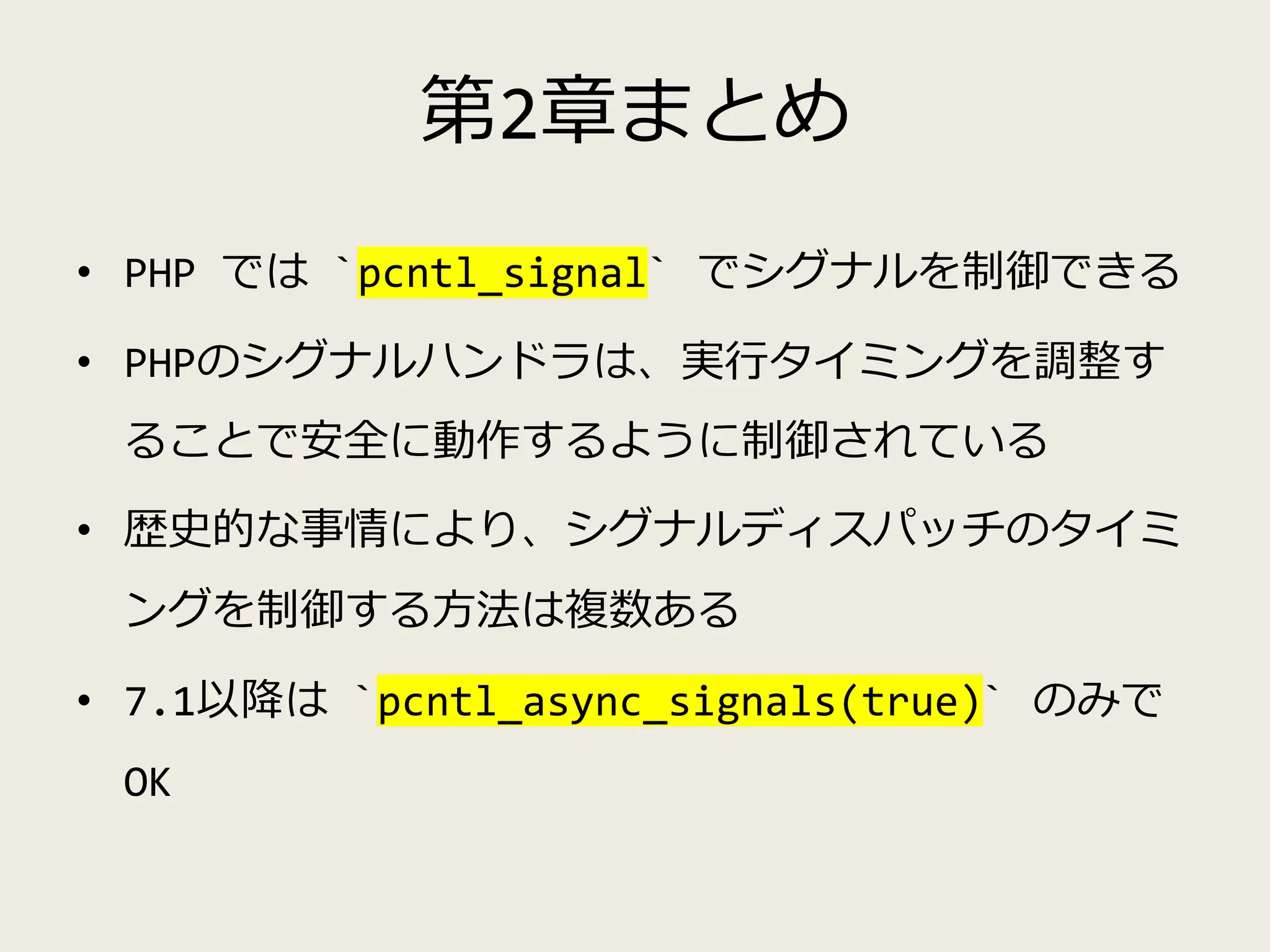第2章まとめ
• PHP では `pcntl_signal` でシグナルを制御できる
• PHPのシグナルハンドラは、実行タイミングを調整す
ることで安全に動作するように制御されている
• 歴史的な事情により、シグナルディスパッチのタイミ
ングを制御する方法は複数ある
• 7.1以降は `pcntl_async_signals(true)` のみで
OK
 