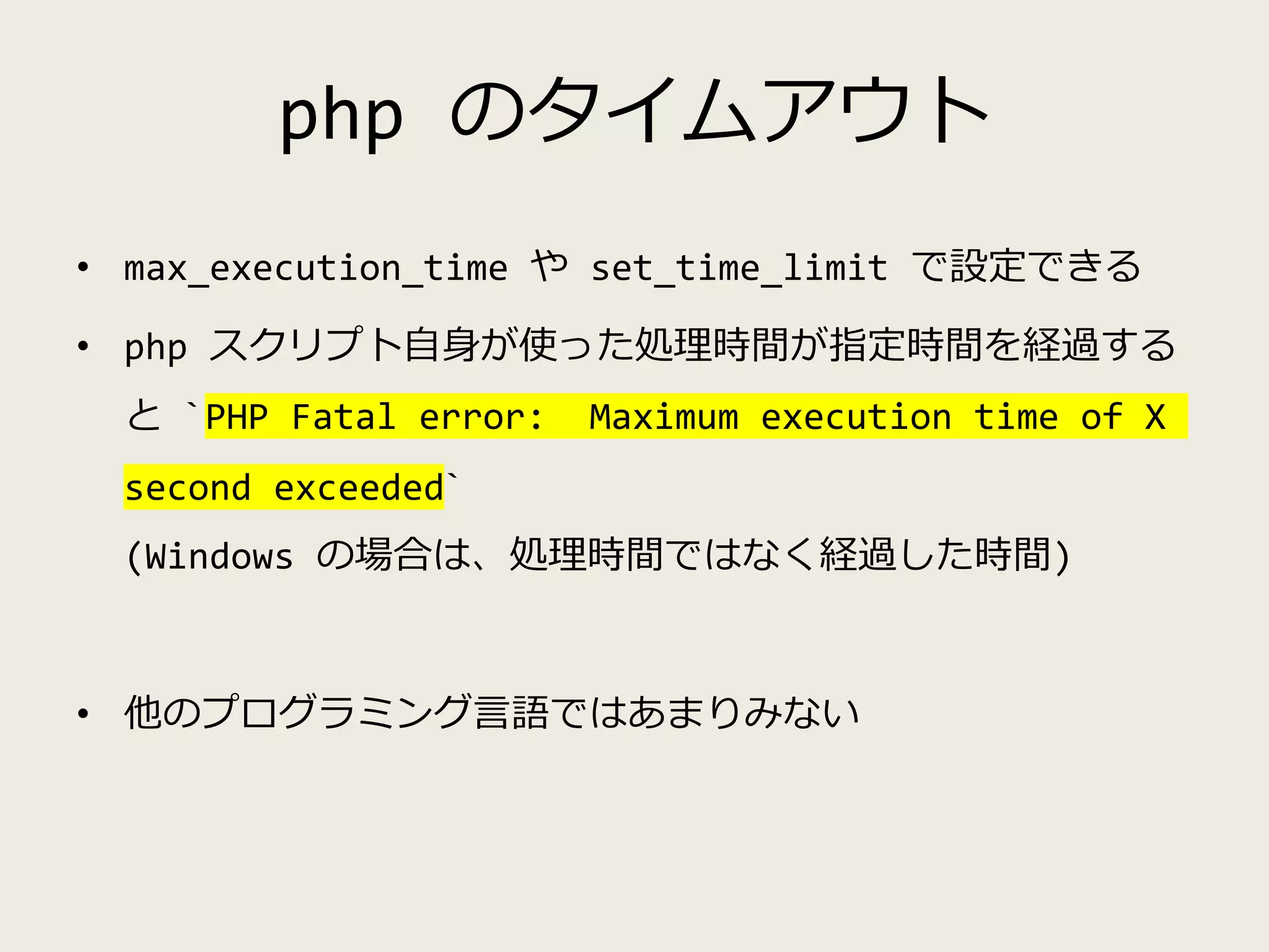 php のタイムアウト
• max_execution_time や set_time_limit で設定できる
• php スクリプト自身が使った処理時間が指定時間を経過する
と `PHP Fatal error: Maximum execution time of X
second exceeded`
(Windows の場合は、処理時間ではなく経過した時間)
• 他のプログラミング言語ではあまりみない
 