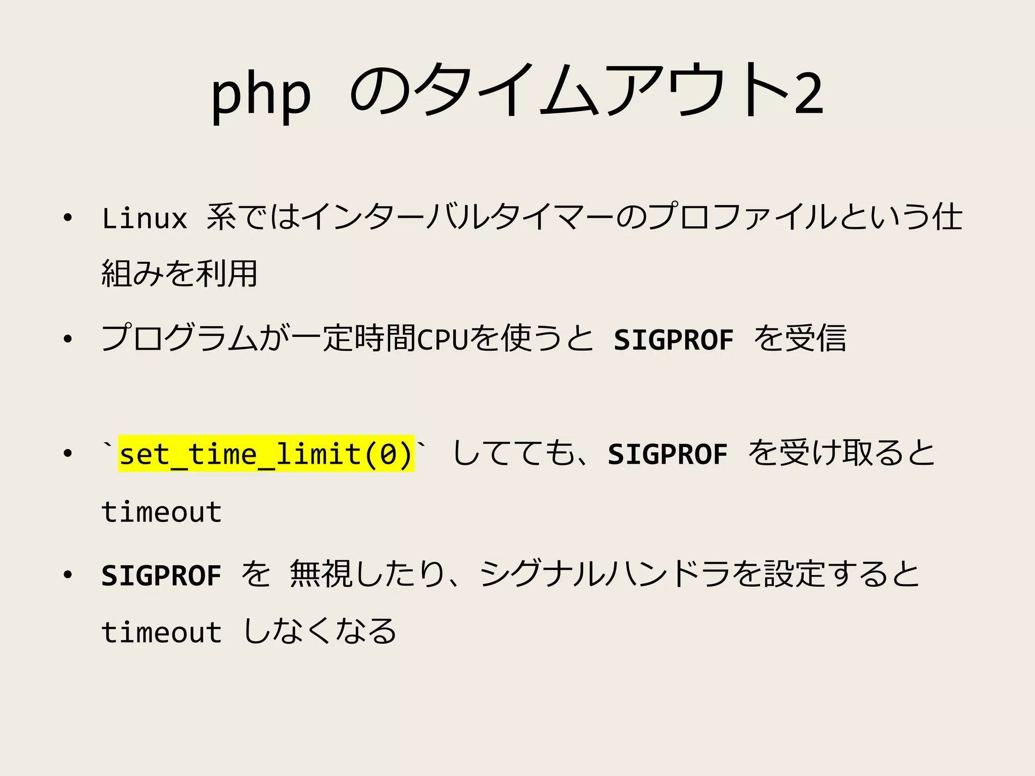php のタイムアウト2
• Linux 系ではインターバルタイマーのプロファイルという仕
組みを利用
• プログラムが一定時間CPUを使うと SIGPROF を受信
• `set_time_limit(0)` してても、SIGPROF を受け取ると
timeout
• SIGPROF を 無視したり、シグナルハンドラを設定すると
timeout しなくなる
 