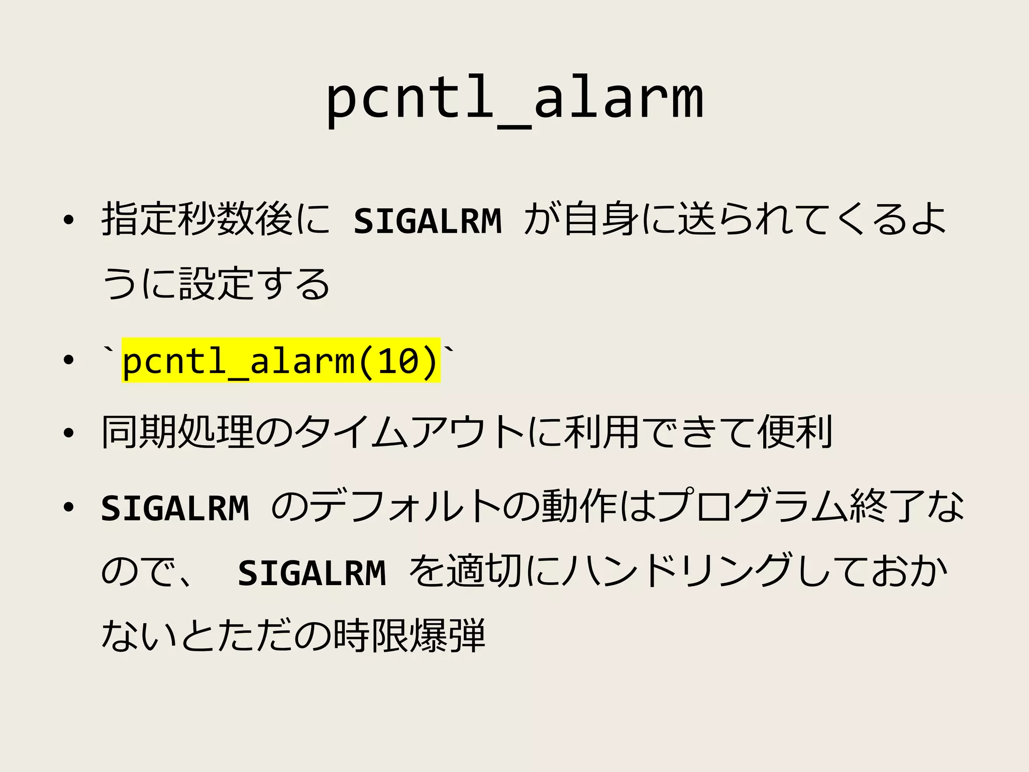 pcntl_alarm
• 指定秒数後に SIGALRM が自身に送られてくるよ
うに設定する
• `pcntl_alarm(10)`
• 同期処理のタイムアウトに利用できて便利
• SIGALRM のデフォルトの動作はプログラム終了な
ので、 SIGALRM を適切にハンドリングしておか
ないとただの時限爆弾
 