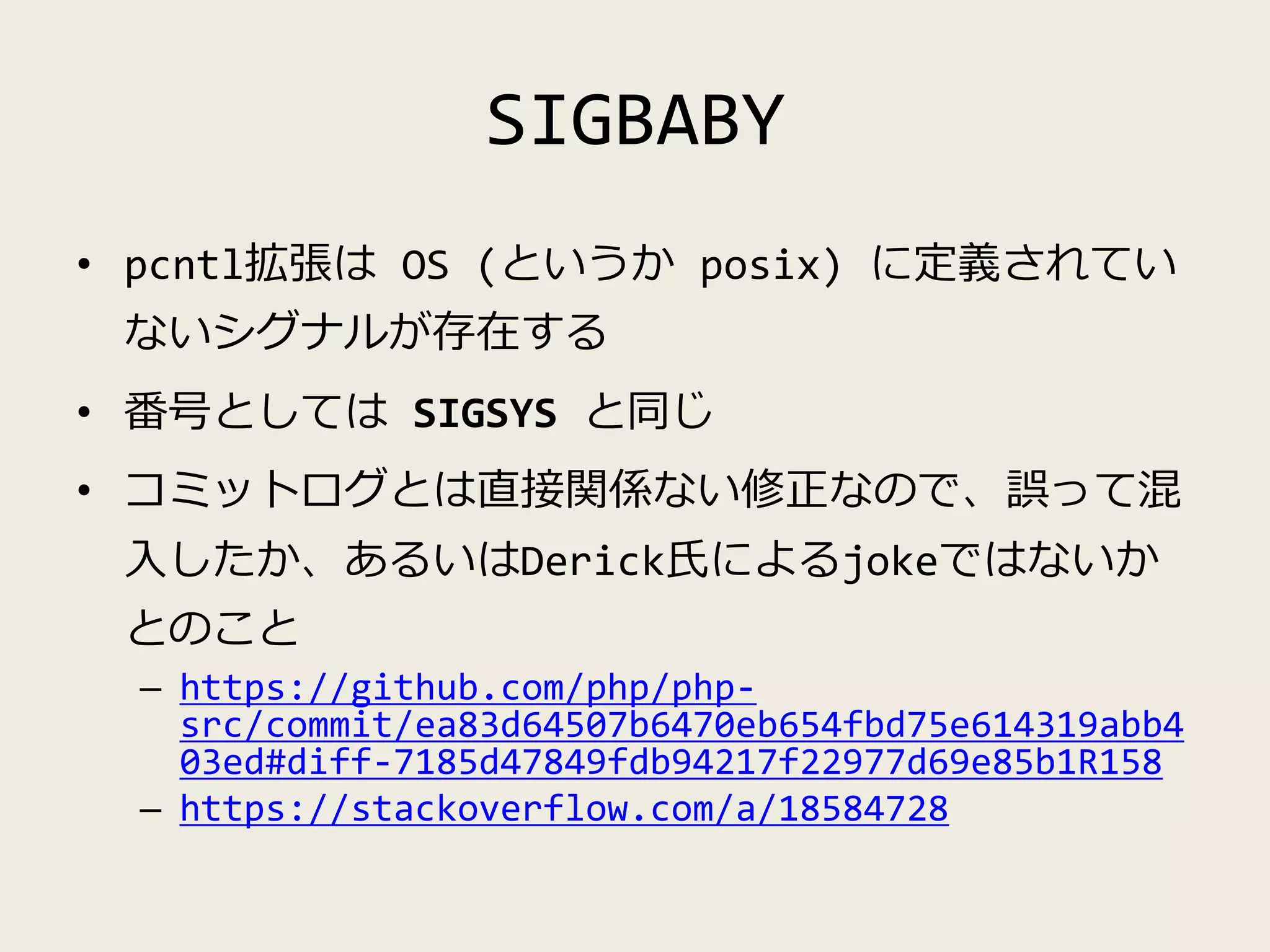 SIGBABY
• pcntl拡張は OS (というか posix) に定義されてい
ないシグナルが存在する
• 番号としては SIGSYS と同じ
• コミットログとは直接関係ない修正なので、誤って混
入したか、あるいはDerick氏によるjokeではないか
とのこと
– https://github.com/php/php-
src/commit/ea83d64507b6470eb654fbd75e614319abb4
03ed#diff-7185d47849fdb94217f22977d69e85b1R158
– https://stackoverflow.com/a/18584728
 