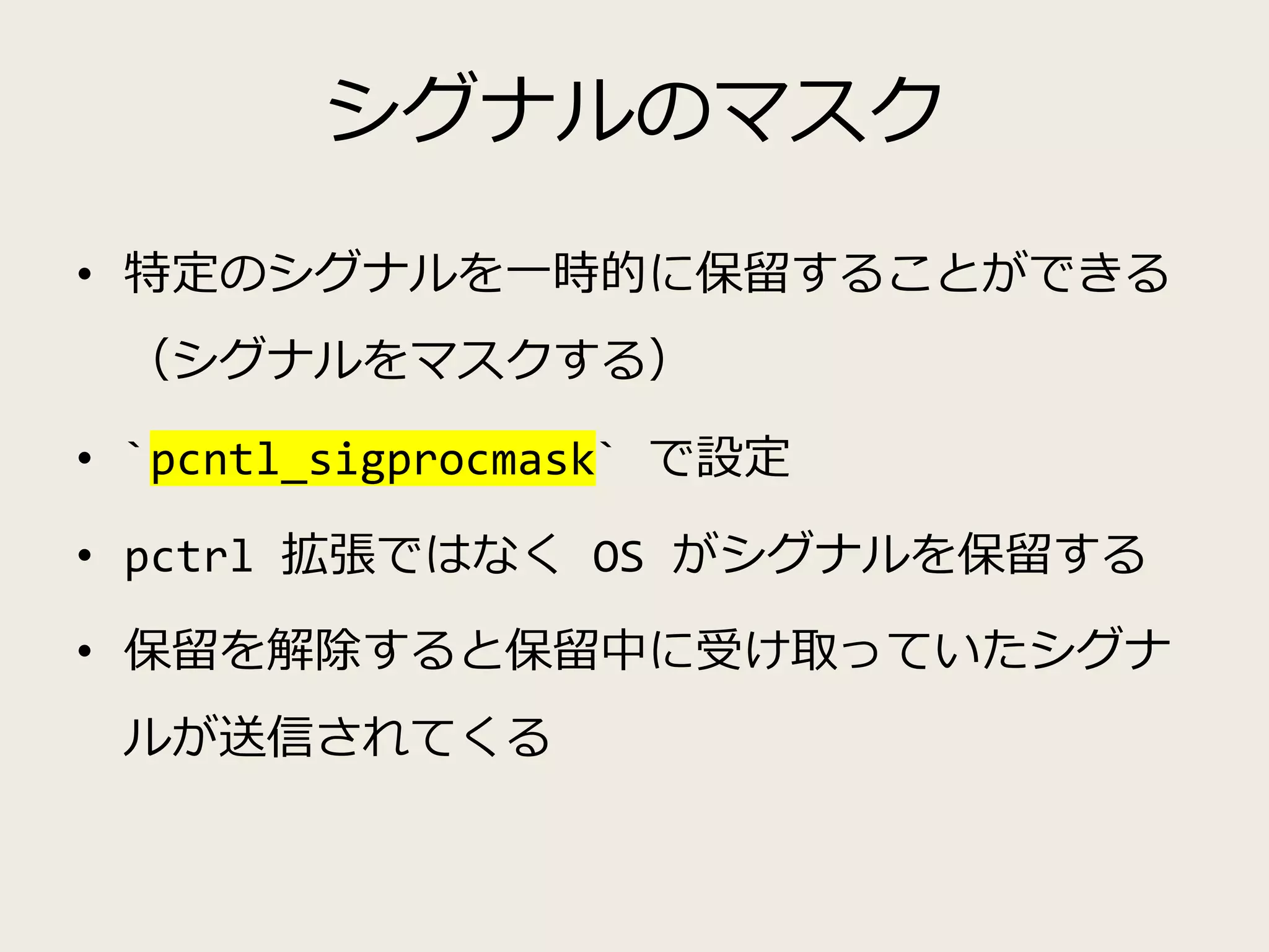 シグナルのマスク
• 特定のシグナルを一時的に保留することができる
（シグナルをマスクする）
• `pcntl_sigprocmask` で設定
• pctrl 拡張ではなく OS がシグナルを保留する
• 保留を解除すると保留中に受け取っていたシグナ
ルが送信されてくる
 