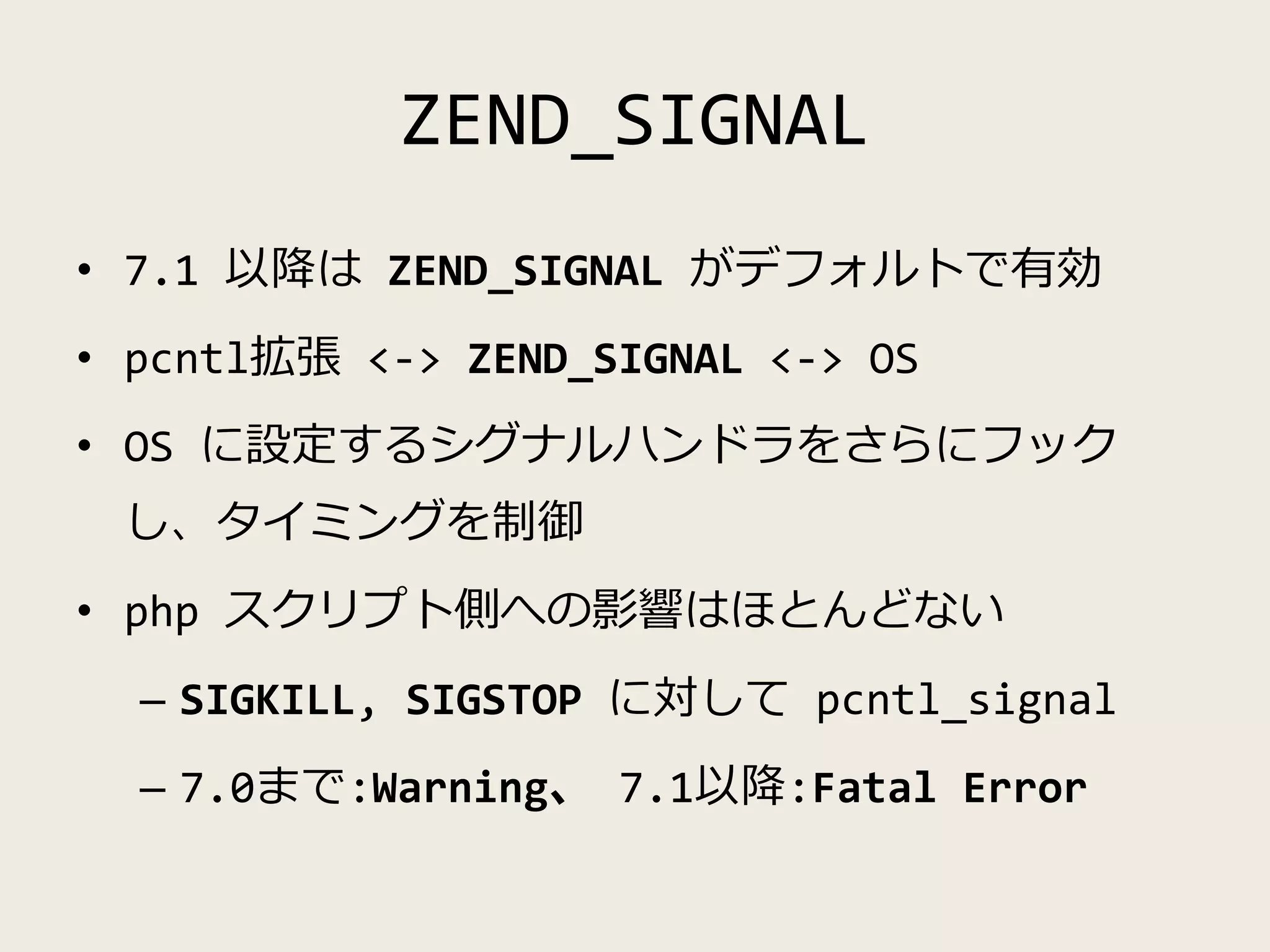 ZEND_SIGNAL
• 7.1 以降は ZEND_SIGNAL がデフォルトで有効
• pcntl拡張 <-> ZEND_SIGNAL <-> OS
• OS に設定するシグナルハンドラをさらにフック
し、タイミングを制御
• php スクリプト側への影響はほとんどない
– SIGKILL, SIGSTOP に対して pcntl_signal
– 7.0まで:Warning、 7.1以降:Fatal Error
 
