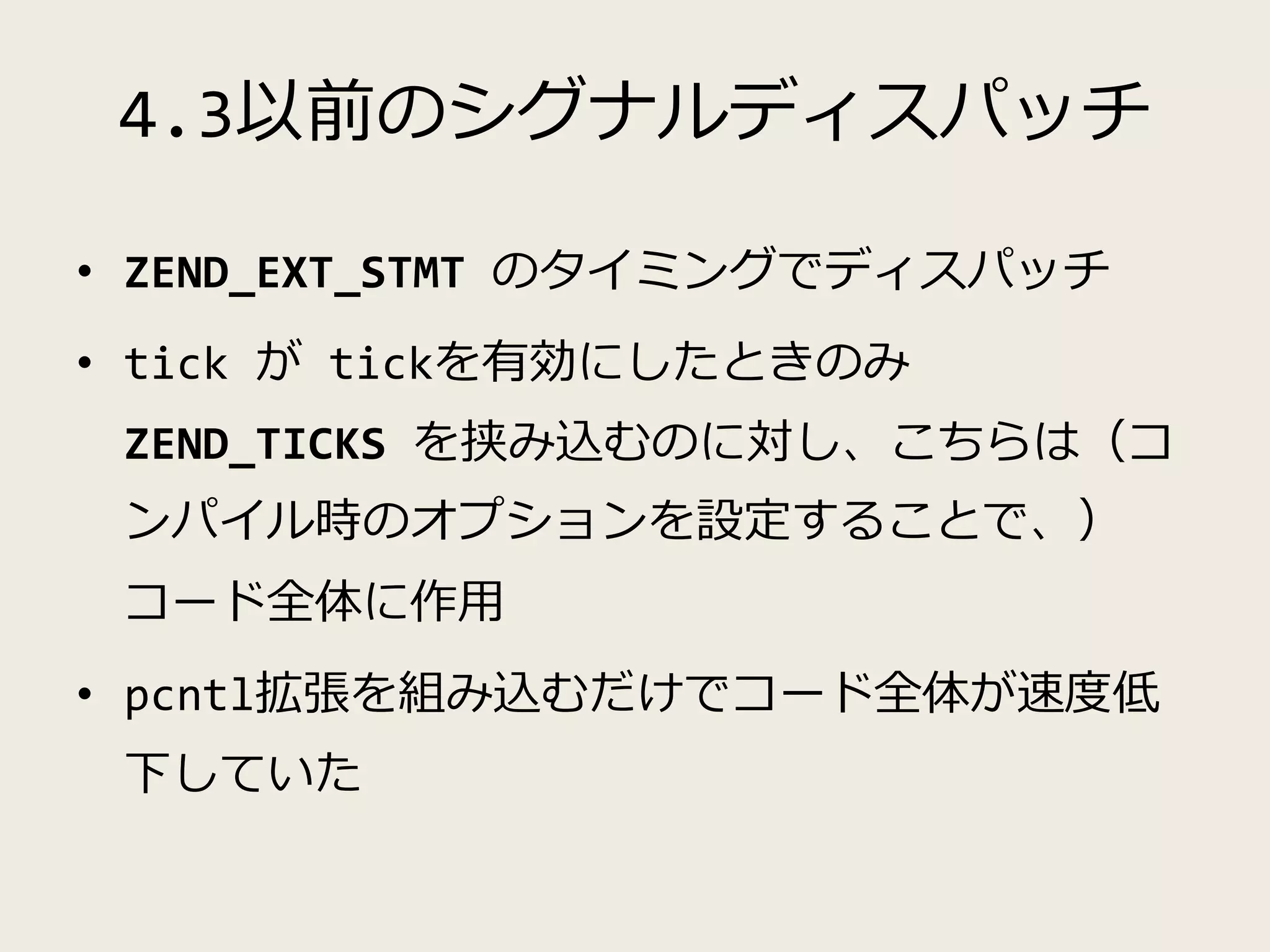 4.3以前のシグナルディスパッチ
• ZEND_EXT_STMT のタイミングでディスパッチ
• tick が tickを有効にしたときのみ
ZEND_TICKS を挟み込むのに対し、こちらは（コ
ンパイル時のオプションを設定することで、）
コード全体に作用
• pcntl拡張を組み込むだけでコード全体が速度低
下していた
 
