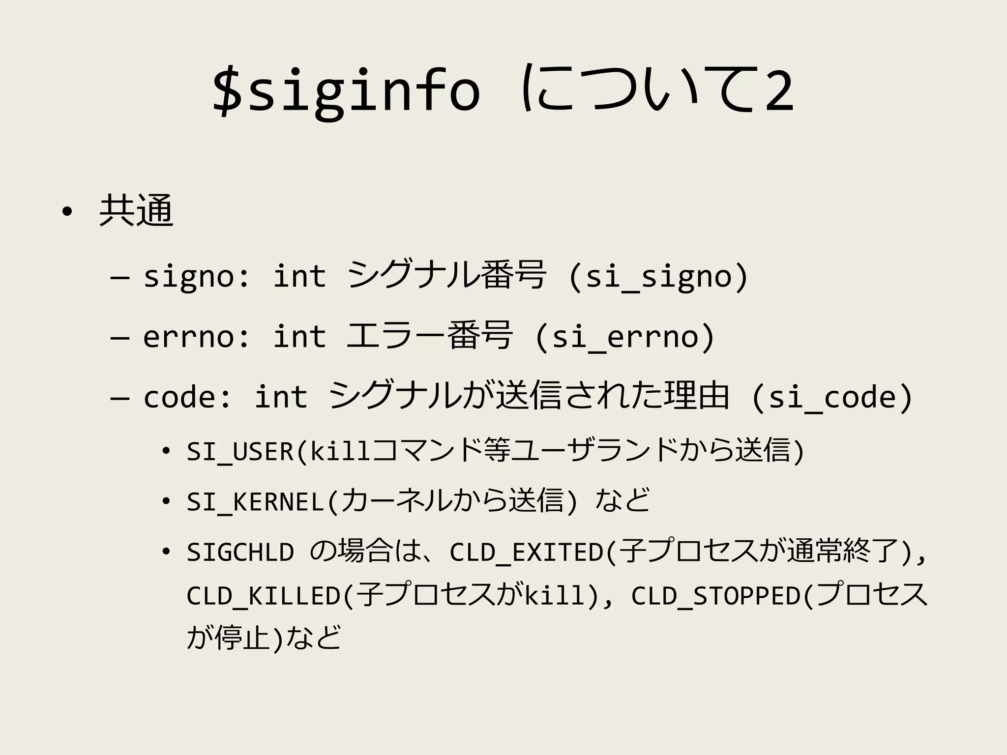 $siginfo について2
• 共通
– signo: int シグナル番号 (si_signo)
– errno: int エラー番号 (si_errno)
– code: int シグナルが送信された理由 (si_code)
• SI_USER(killコマンド等ユーザランドから送信)
• SI_KERNEL(カーネルから送信) など
• SIGCHLD の場合は、CLD_EXITED(子プロセスが通常終了),
CLD_KILLED(子プロセスがkill), CLD_STOPPED(プロセス
が停止)など
 