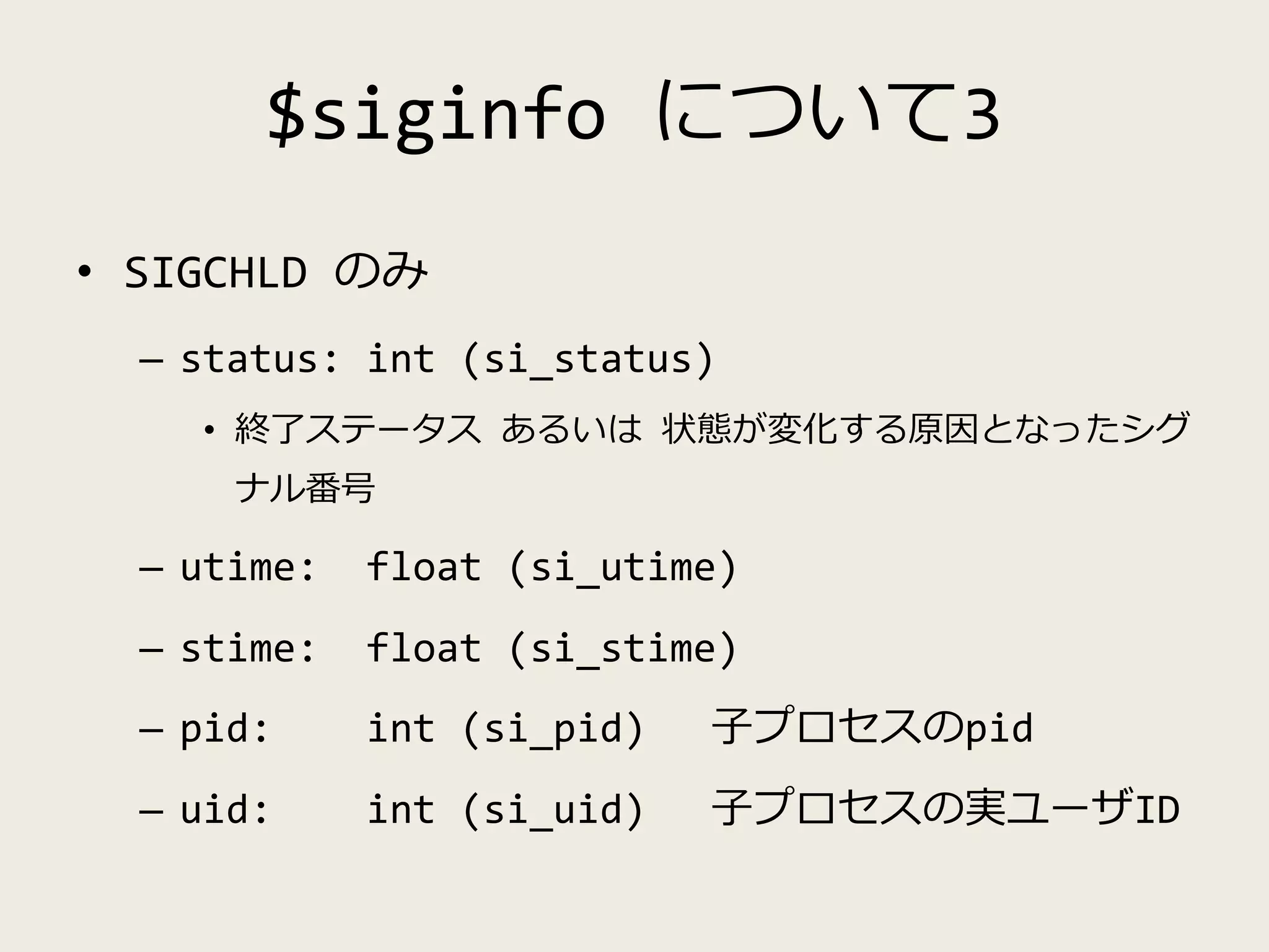 $siginfo について3
• SIGCHLD のみ
– status: int (si_status)
• 終了ステータス あるいは 状態が変化する原因となったシグ
ナル番号
– utime: float (si_utime)
– stime: float (si_stime)
– pid: int (si_pid) 子プロセスのpid
– uid: int (si_uid) 子プロセスの実ユーザID
 