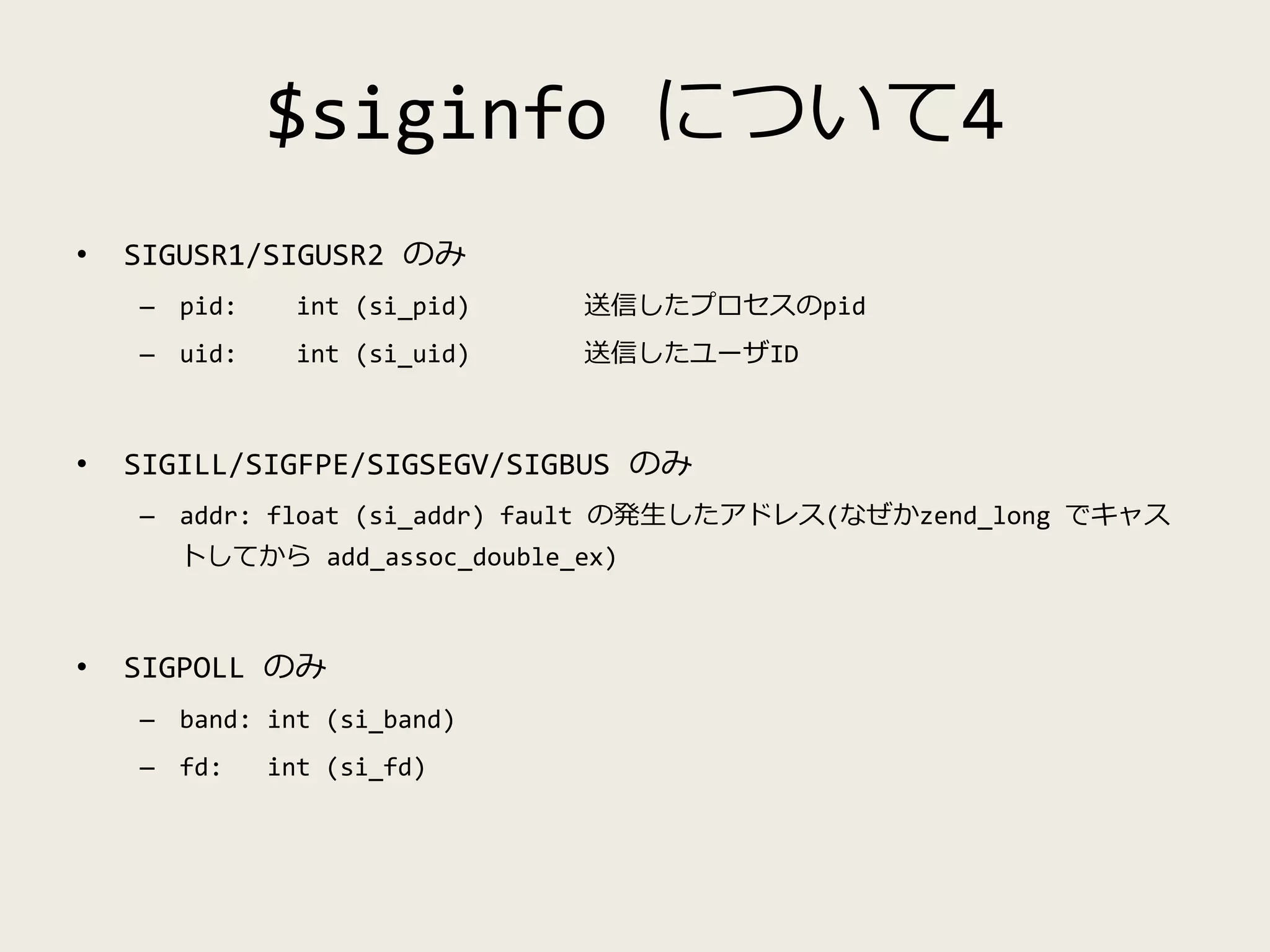 $siginfo について4
• SIGUSR1/SIGUSR2 のみ
– pid: int (si_pid) 送信したプロセスのpid
– uid: int (si_uid) 送信したユーザID
• SIGILL/SIGFPE/SIGSEGV/SIGBUS のみ
– addr: float (si_addr) fault の発生したアドレス(なぜかzend_long でキャス
トしてから add_assoc_double_ex)
• SIGPOLL のみ
– band: int (si_band)
– fd: int (si_fd)
 