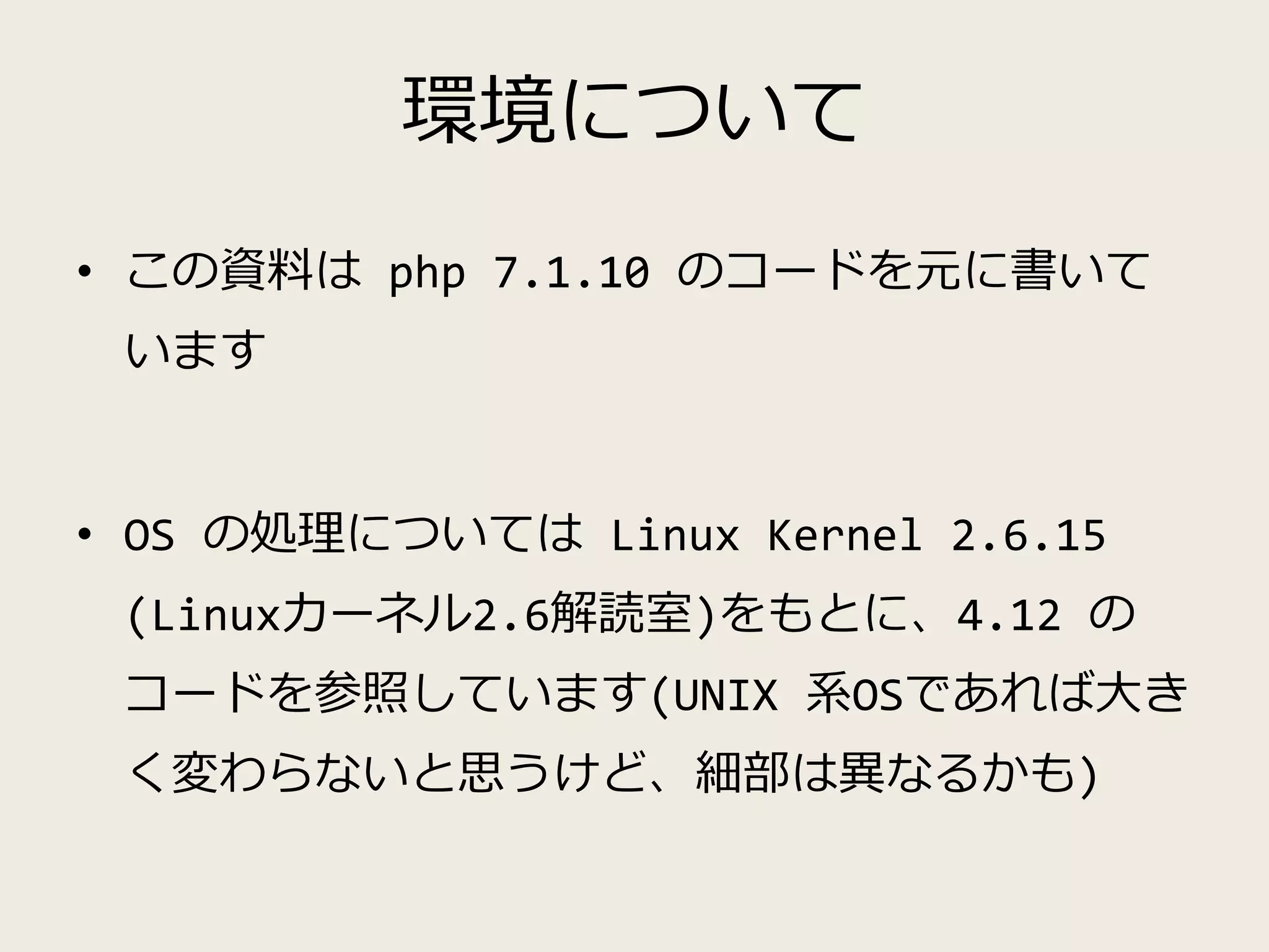 環境について
• この資料は php 7.1.10 のコードを元に書いて
います
• OS の処理については Linux Kernel 2.6.15
(Linuxカーネル2.6解読室)をもとに、4.12 の
コードを参照しています(UNIX 系OSであれば大き
く変わらないと思うけど、細部は異なるかも)
 