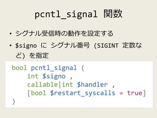 pcntl_signal 関数
• シグナル受信時の動作を設定する
• $signo に シグナル番号 (SIGINT 定数な
ど) を指定
bool pcntl_signal (
int $signo ,
callable|int $hand...